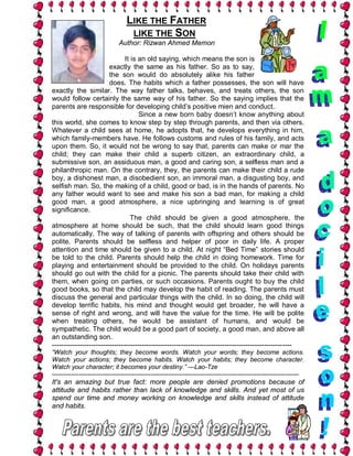 LIKE THE FATHER
                                   LIKE THE SON
                               Author: Rizwan Ahmed Memon

                                It is an old saying, which means the son is
                         exactly the same as his father. So as to say,
                         the son would do absolutely alike his father
                         does. The habits which a father possesses, the son will have
exactly the similar. The way father talks, behaves, and treats others, the son
would follow certainly the same way of his father. So the saying implies that the
parents are responsible for developing child’s positive mien and conduct.
                                      Since a new born baby doesn’t know anything about
this world, she comes to know step by step through parents, and then via others.
Whatever a child sees at home, he adopts that, he develops everything in him,
which family-members have. He follows customs and rules of his family, and acts
upon them. So, it would not be wrong to say that, parents can make or mar the
child; they can make their child a superb citizen, an extraordinary child, a
submissive son, an assiduous man, a good and caring son, a selfless man and a
philanthropic man. On the contrary, they, the parents can make their child a rude
boy, a dishonest man, a disobedient son, an immoral man, a disgusting boy, and
selfish man. So, the making of a child, good or bad, is in the hands of parents. No
any father would want to see and make his son a bad man, for making a child
good man, a good atmosphere, a nice upbringing and learning is of great
significance.
                                   The child should be given a good atmosphere, the
atmosphere at home should be such, that the child should learn good things
automatically. The way of talking of parents with offspring and others should be
polite. Parents should be selfless and helper of poor in daily life. A proper
attention and time should be given to a child. At night “Bed Time” stories should
be told to the child. Parents should help the child in doing homework. Time for
playing and entertainment should be provided to the child. On holidays parents
should go out with the child for a picnic. The parents should take their child with
them, when going on parties, or such occasions. Parents ought to buy the child
good books, so that the child may develop the habit of reading. The parents must
discuss the general and particular things with the child. In so doing, the child will
develop terrific habits, his mind and thought would get broader, he will have a
sense of right and wrong, and will have the value for the time. He will be polite
when treating others, he would be assistant of humans, and would be
sympathetic. The child would be a good part of society, a good man, and above all
an outstanding son.
--------------------------------------------------------------------------------------------------------
“Watch your thoughts; they become words. Watch your words; they become actions.
Watch your actions; they become habits. Watch your habits; they become character.
Watch your character; it becomes your destiny.” —Lao-Tze
---------------------------------------------------------------------------------------------------------------------
It's an amazing but true fact: more people are denied promotions because of
attitude and habits rather than lack of knowledge and skills. And yet most of us
spend our time and money working on knowledge and skills instead of attitude
and habits.
 