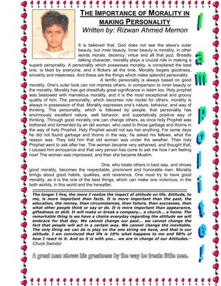 THE IMPORTANCE OF MORALITY IN
                                       MAKING PERSONALITY
                                   Written by: Rizwan Ahmed Memon

                          It is believed that, God does not see the slave’s outer
                          beauty, but inner beauty. Inner beauty is morality, in other
                          words morals, decency, virtue and all that jazz. Broadly
                          talking character, morality plays a crucial role in making a
superb personality. A personality which possesses morality, is considered the best
one, is liked by everyone, and it flickers all the time. Morality begets goodness,
sincerity and meekness. And these are the things which make splendid personality.
                                      A terrific personality is always based on good
morality. One’s outer look can not impress others, in comparison to inner beauty or
the morality. Morality has got dreadfully great significance in Islam too. Holy prophet
was bestowed with marvelous morality, and it is the most exceptional and groovy
quality of him. The personality, which becomes role model for others, morality is
always in possession of that. Morality expresses one’s nature, behavior, and way of
thinking. The personality, which is followed by people, that personality has
enormously excellent nature, well behavior, and superlatively positive way of
thinking. Through good morality one can change others, as once holy Prophet was
bothered and tormented by an old woman, who used to throw garbage and thorns in
the way of holy Prophet. Holy Prophet would not say her anything. For some days
he did not found garbage and thorns in the way, he asked his fellows, what the
reason was. They told him that old woman was under the weather. Then holy
Prophet went to ask after her. The woman became very ashamed, and thought that,
I caused him annoyance and that very person has come to ask me how I am feeling
now! The woman was impressed, and then she became Muslim.

                                                  One, who treats others in best way, and shows
good morality, becomes the respectable, prominent and honorable man. Morality
brings about good habits, qualities, and reverence. One must try to have good
morality, as it is the one of the best things, which can make one victorious, in the
both worlds, in this world and the hereafter.
  -----------------------------------------------------------------------------------------------------------
  The longer I live, the more I realize the impact of attitude on life. Attitude, to
  me, is more important than facts. It is more important than the past, the
  education, the money, than circumstances, than failure, than successes, than
  what other people think or say or do. It is more important than appearance,
  giftedness or skill. It will make or break a company... a church... a home. The
  remarkable thing is we have a choice everyday regarding the attitude we will
  embrace for that day. We cannot change our past... we cannot change the
  fact that people will act in a certain way. We cannot change the inevitable.
  The only thing we can do is play on the one string we have, and that is our
  attitude. I am convinced that life is 10% what happens to me and 90% of
  how I react to it. And so it is with you... we are in charge of our Attitudes.~
  Chuck Swindol
 