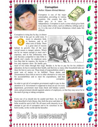 Corruption
                              Author: Rizwan Ahmed Memon

                              Corruption is one of the major
                              catastrophes, prevailing in various
                              countries. Our country has also
                              fallen prey to it since its
                              independence. Corruption is such a crime which gives birth
                              to so many other crimes, such as robberies, killings and so
                              on. It is the root of all those tribulations which make life
                              difficult.

Corruption is rising day by day; in almost
every field it has got its solid roots. It
               exists in education field,
               in business, and in all
               other sorts of fields. There
               is a great deal of reasons
behind its growth. One of the most
crucial causes is meager salaries. Which
are by no means enough to meet one’s
expenses, and in this inflationary time
one becomes compelled to take bribe to
satisfy one’s needs. An employee earns
less than that he requires, his income is
less and expenses more. He hardly gets
meal of two times through that wage. Besides it, he has to pay fee for his children’s
education, he has to maintain their health, and likewise so many other household tasks are
there for him to carry out. These kinds of responsibilities entail a
great sum of money to be fulfilled. Those duties and
circumstances force him to move to other alternative to carry out
his accountabilities and to meet his expenditures, and that
alternative                      is                     corruption.

In order to get rid of corruption government ought to pay its due
attention to it. Government is supposed to keep an eye on every
department, government must keep check and balance system
stern, and government should augment salaries of employees, so that they may never be in
the need of giving or taking corruption.


Every one of us should also be candid and blunt. As, it has
been described in holy Quran, they both the giver and taker of
bribe would be sent to hell. We all must work sincerely in an
attempt to get rid of corruption and to be victorious in the
both worlds, in this world and the hereafter.
 