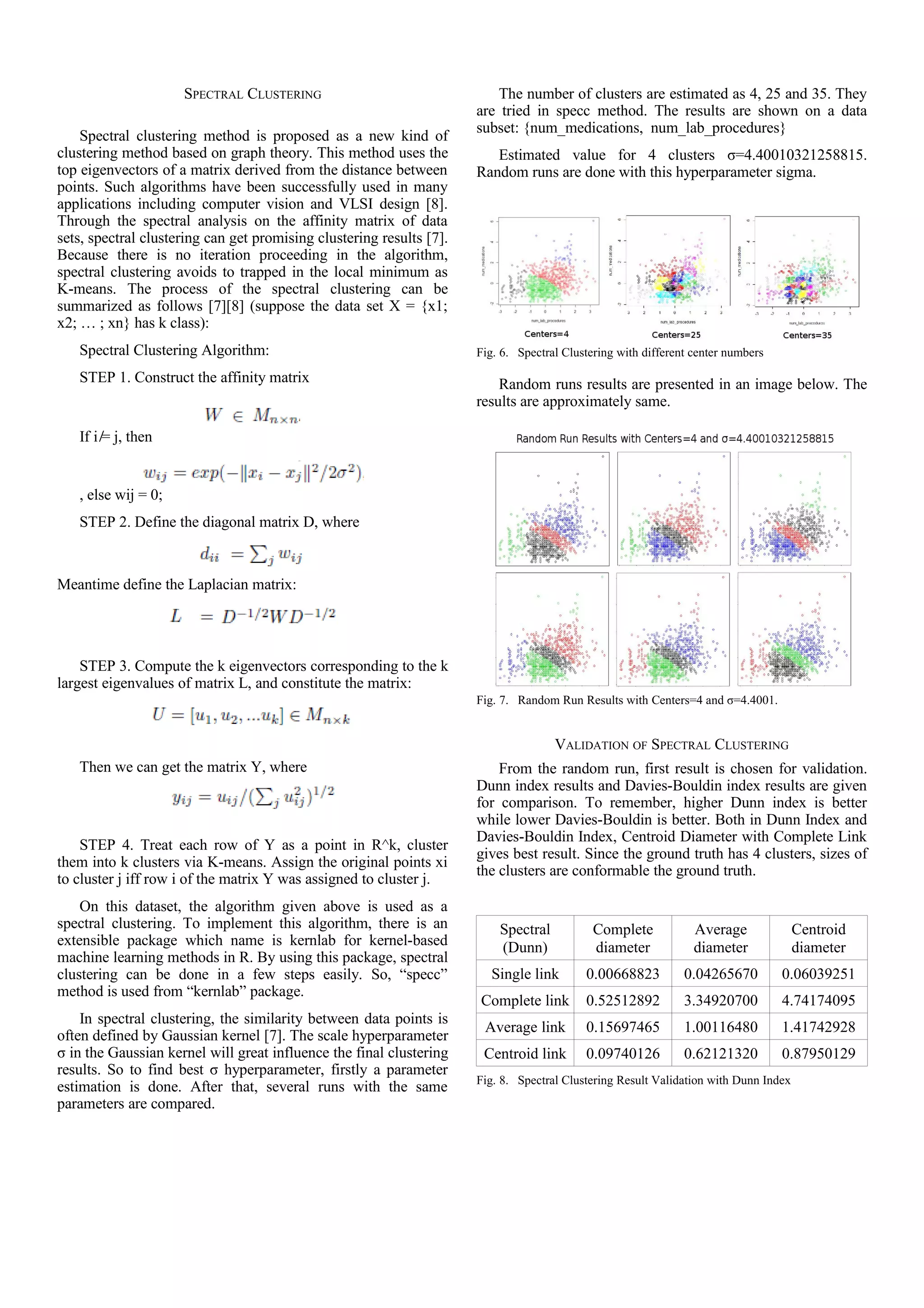 SPECTRAL CLUSTERING
Spectral clustering method is proposed as a new kind of
clustering method based on graph theory. This method uses the
top eigenvectors of a matrix derived from the distance between
points. Such algorithms have been successfully used in many
applications including computer vision and VLSI design [8].
Through the spectral analysis on the affinity matrix of data
sets, spectral clustering can get promising clustering results [7].
Because there is no iteration proceeding in the algorithm,
spectral clustering avoids to trapped in the local minimum as
K-means. The process of the spectral clustering can be
summarized as follows [7][8] (suppose the data set X = {x1;
x2; … ; xn} has k class):
Spectral Clustering Algorithm:
STEP 1. Construct the affinity matrix
If i  ̸= j, then
, else wij = 0;
STEP 2. Define the diagonal matrix D, where
Meantime define the Laplacian matrix:
STEP 3. Compute the k eigenvectors corresponding to the k
largest eigenvalues of matrix L, and constitute the matrix:
Then we can get the matrix Y, where
STEP 4. Treat each row of Y as a point in R^k, cluster
them into k clusters via K-means. Assign the original points xi
to cluster j iff row i of the matrix Y was assigned to cluster j.
On this dataset, the algorithm given above is used as a
spectral clustering. To implement this algorithm, there is an
extensible package which name is kernlab for kernel-based
machine learning methods in R. By using this package, spectral
clustering can be done in a few steps easily. So, “specc”
method is used from “kernlab” package.
In spectral clustering, the similarity between data points is
often defined by Gaussian kernel [7]. The scale hyperparameter
σ in the Gaussian kernel will great influence the final clustering
results. So to find best σ hyperparameter, firstly a parameter
estimation is done. After that, several runs with the same
parameters are compared.
The number of clusters are estimated as 4, 25 and 35. They
are tried in specc method. The results are shown on a data
subset: {num_medications, num_lab_procedures}
Estimated value for 4 clusters σ=4.40010321258815.
Random runs are done with this hyperparameter sigma.
Fig. 6. Spectral Clustering with different center numbers
Random runs results are presented in an image below. The
results are approximately same.
Fig. 7. Random Run Results with Centers=4 and σ=4.4001.
VALIDATION OF SPECTRAL CLUSTERING
From the random run, first result is chosen for validation.
Dunn index results and Davies-Bouldin index results are given
for comparison. To remember, higher Dunn index is better
while lower Davies-Bouldin is better. Both in Dunn Index and
Davies-Bouldin Index, Centroid Diameter with Complete Link
gives best result. Since the ground truth has 4 clusters, sizes of
the clusters are conformable the ground truth.
Spectral
(Dunn)
Complete
diameter
Average
diameter
Centroid
diameter
Single link 0.00668823 0.04265670 0.06039251
Complete link 0.52512892 3.34920700 4.74174095
Average link 0.15697465 1.00116480 1.41742928
Centroid link 0.09740126 0.62121320 0.87950129
Fig. 8. Spectral Clustering Result Validation with Dunn Index
 