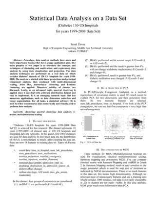Statistical Data Analysis on a Data Set
(Diabetes 130-US hospitals
for years 1999-2008 Data Set)
Seval Ünver
Dept. of Computer Engineering, Middle East Technical University
Ankara, TURKEY
Abstract—Nowadays, data analysis methods have more and
more importance because they have a huge application area. The
main purpose of this paper is to introduce the concepts and
techniques of clustering and multivariate and exploratory data
analysis by using data visualization and projection. The data
analysis techniques are performed on a real data set which
includes diabetes' records of 130 US hospitals for years 1999-
2008. The analysis is started with linear projections and principal
component analysis, then continued with multi-dimensional
scaling. After that, hierarchical clustering and k-means
clustering are applied. Moreover validity of clusters are
discussed. Lastly, as an advanced topic, spectral clustering is
applied since it can deal with arbitrary distribution dataset and
easy to implement. It is an emerging research topic that has
numerous applications, such as data dimension reduction and
image segmentation. For all tasks, a statistical software (R) is
used in order to summarize data numerically and visually, and to
perform data analysis.
Keywords—clustering; spectral clustering; data analysis; k-
means; multidimensional scaling
I. DATASET DESCRIPTION
“Diabetes 130-US hospitals for years 1999-2008 Data
Set”[2] is selected for this research. The dataset represents 10
years (1999-2008) of clinical care at 130 US hospitals and
integrated delivery networks. In this paper, first 1000 instances
are used for data analysis. In this small data set, the distribution
of HbA1c is not changed so much. After cleaning the data set,
there are now 18 features in training data set. Types of discrete
data:
• count data (time_in_hospital, num_lab_procedures,
num_procedures, num_medications,
number_outpatient, number_emergency,
number_inpatient, number_dianoses)
• nominal data (gender, admission_type_id,
discharge_disposition_id, admission_source_id,
diabetesMed, change)
• ordinal data (age, A1Cresult, max_glu_serum,
readmitted)
In this dataset, four groups of encounters are considered:
(1) no HbA1c test performed (A1Cresult=0 ),
(2) HbA1c performed and in normal range(A1Cresult=1
or A1Cresult=2),
(3) HbA1c performed and the result is greater than 8%
with no change in diabetic medications (A1Cresult=3
and change=0),
(4) HbA1c performed, result is greater than 8%, and
diabetic medication was changed (A1Cresult=3 and
change=1).
II. DATA PROJECTION BY PCA
In PCA(Principle Component Analysis), as a method,
eigenvalues of covariance matrix is used. It's much easier to
explain PCA for two dimensions and then generalize from
there. So two numeric features are selected:
num_lab_procedures, time_in_hospital. If we look at the PCA
components, we can see that first component is very high than
second component.
Fig. 1. PCA of Data Set
III. DATA PROJECTION BY MDS
Three methods for MDS (Multidimensional Scaling) are
used for visualisation; classical multidimensional scaling,
Sammon mapping and non-metric MDS. You can compare
classical metric with Sammon Mapping and isoMDS in Graph
2. In Sammon Mapping method, result is very sensitive to the
magic parameter which is used for step size of iterations as
indicated by MASS documentation. There is so much features
in this data set, this means high dimentionality. Although we
removed most of unnecessary features and use a training data
which includes 1000 instance, still data is not easily clusterable
in 2D or clusters are not easily visible. In this data analysis,
MDS gives much more information than PCA.
 