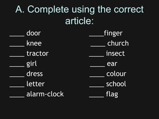 A. Complete using the correct
article:
____ door ____finger
____ knee ____ church
____ tractor ____ insect
____ girl ____ ear
____ dress ____ colour
____ letter ____ school
____ alarm-clock ____ flag
 