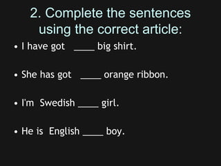 2. Complete the sentences
using the correct article:
• I have got ____ big shirt.
• She has got ____ orange ribbon.
• I'm Swedish ____ girl.
• He is English ____ boy.
 