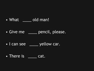 • What ____ old man!
• Give me ____ pencil, please.
• I can see ____ yellow car.
• There is ____ cat.
 