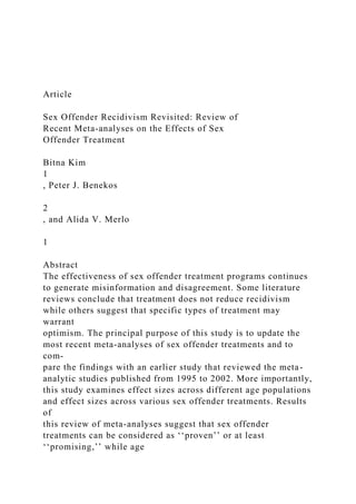 Article
Sex Offender Recidivism Revisited: Review of
Recent Meta-analyses on the Effects of Sex
Offender Treatment
Bitna Kim
1
, Peter J. Benekos
2
, and Alida V. Merlo
1
Abstract
The effectiveness of sex offender treatment programs continues
to generate misinformation and disagreement. Some literature
reviews conclude that treatment does not reduce recidivism
while others suggest that specific types of treatment may
warrant
optimism. The principal purpose of this study is to update the
most recent meta-analyses of sex offender treatments and to
com-
pare the findings with an earlier study that reviewed the meta-
analytic studies published from 1995 to 2002. More importantly,
this study examines effect sizes across different age populations
and effect sizes across various sex offender treatments. Results
of
this review of meta-analyses suggest that sex offender
treatments can be considered as ‘‘proven’’ or at least
‘‘promising,’’ while age
 