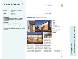 Articles & Features Daniel Allen Architectural Review – South East 2007 Project:   Coniston Court, Wallington,  Surrey Value: £250,000 Date: 2004 - 2007 Involvement: All RIBA work stages from inception to completion including brief development, design and contract administration.  Description:  Construction of 2 model semi-detached ecohouses achieving BRE’s Ecohomes highest rating of excellent (superseded by the code for sustainable homes), providing social housing for a housing association.  This same model was then applied to a further scheme of 5 houses. 