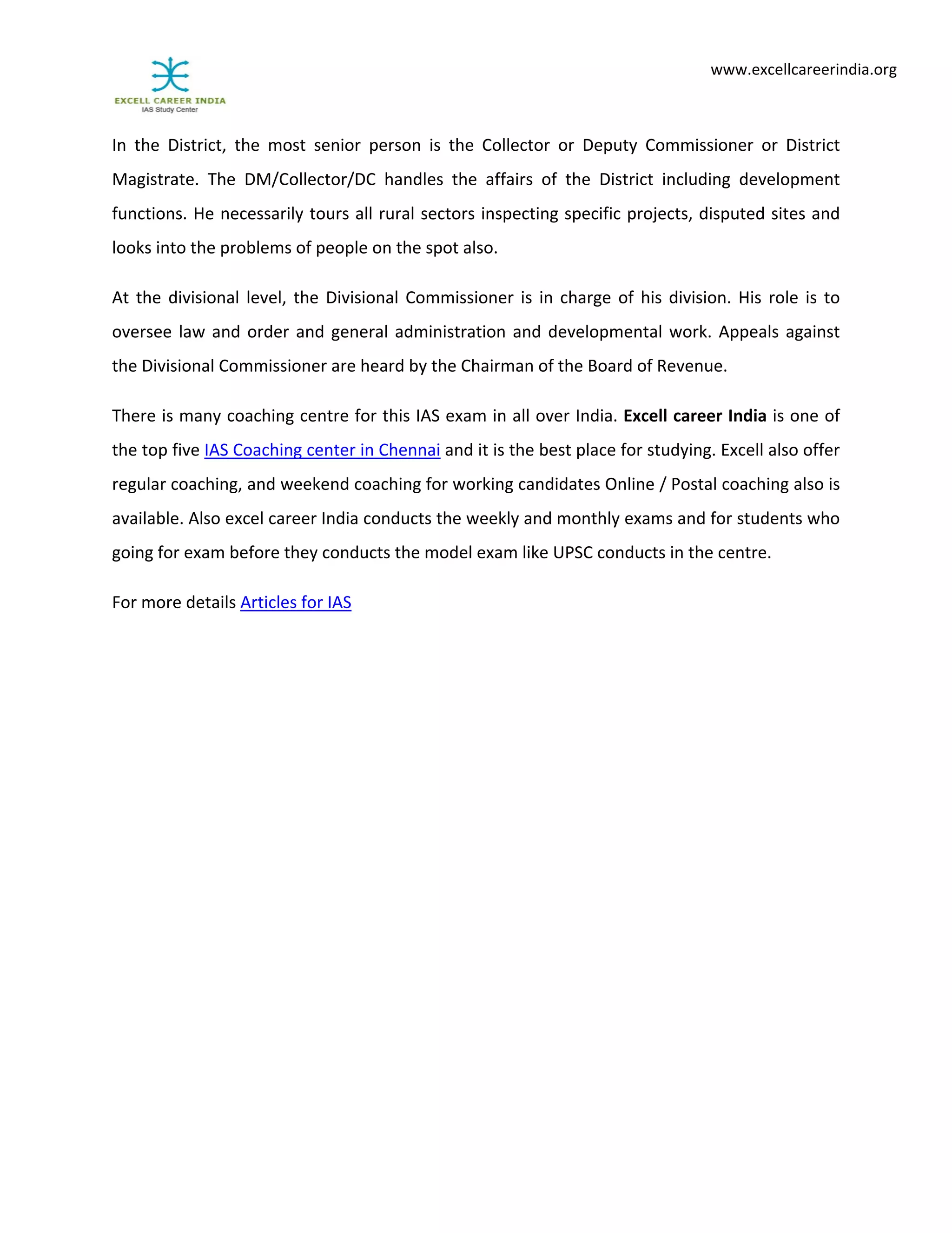                                        
www.excellcareerindia.org 
In  the  District,  the  most  senior  person  is  the  Collector  or  Deputy  Commissioner  or  District 
Magistrate.  The  DM/Collector/DC  handles  the  affairs  of  the  District  including  development 
functions. He necessarily tours all rural sectors inspecting specific projects, disputed sites and 
looks into the problems of people on the spot also. 
At the divisional level, the Divisional Commissioner is in charge of his division. His role is to 
oversee law and order and general administration and developmental work. Appeals against 
the Divisional Commissioner are heard by the Chairman of the Board of Revenue. 
There is many coaching centre for this IAS exam in all over India. Excell career India is one of 
the top five IAS Coaching center in Chennai and it is the best place for studying. Excell also offer 
regular coaching, and weekend coaching for working candidates Online / Postal coaching also is 
available. Also excel career India conducts the weekly and monthly exams and for students who 
going for exam before they conducts the model exam like UPSC conducts in the centre. 
For more details Articles for IAS 
 
 