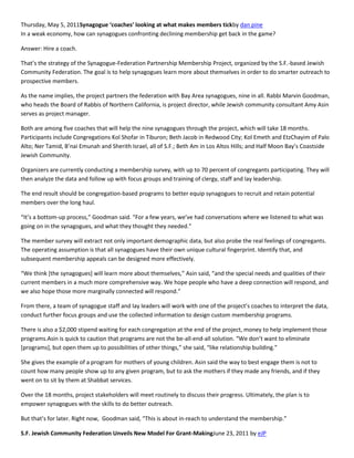 Thursday, May 5, 2011Synagogue ‘coaches’ looking at what makes members tickby dan pine
In a weak economy, how can synagogues confronting declining membership get back in the game?

Answer: Hire a coach.

That’s the strategy of the Synagogue-Federation Partnership Membership Project, organized by the S.F.-based Jewish
Community Federation. The goal is to help synagogues learn more about themselves in order to do smarter outreach to
prospective members.

As the name implies, the project partners the federation with Bay Area synagogues, nine in all. Rabbi Marvin Goodman,
who heads the Board of Rabbis of Northern California, is project director, while Jewish community consultant Amy Asin
serves as project manager.

Both are among five coaches that will help the nine synagogues through the project, which will take 18 months.
Participants include Congregations Kol Shofar in Tiburon; Beth Jacob in Redwood City; Kol Emeth and EtzChayim of Palo
Alto; Ner Tamid, B’nai Emunah and Sherith Israel, all of S.F.; Beth Am in Los Altos Hills; and Half Moon Bay’s Coastside
Jewish Community.

Organizers are currently conducting a membership survey, with up to 70 percent of congregants participating. They will
then analyze the data and follow up with focus groups and training of clergy, staff and lay leadership.

The end result should be congregation-based programs to better equip synagogues to recruit and retain potential
members over the long haul.

“It’s a bottom-up process,” Goodman said. “For a few years, we’ve had conversations where we listened to what was
going on in the synagogues, and what they thought they needed.”

The member survey will extract not only important demographic data, but also probe the real feelings of congregants.
The operating assumption is that all synagogues have their own unique cultural fingerprint. Identify that, and
subsequent membership appeals can be designed more effectively.

“We think *the synagogues+ will learn more about themselves,” Asin said, “and the special needs and qualities of their
current members in a much more comprehensive way. We hope people who have a deep connection will respond, and
we also hope those more marginally connected will respond.”

From there, a team of synagogue staff and lay leaders will work with one of the project’s coaches to interpret the data,
conduct further focus groups and use the collected information to design custom membership programs.

There is also a $2,000 stipend waiting for each congregation at the end of the project, money to help implement those
programs.Asin is quick to caution that programs are not the be-all-end-all solution. “We don’t want to eliminate
*programs+, but open them up to possibilities of other things,” she said, “like relationship building.”

She gives the example of a program for mothers of young children. Asin said the way to best engage them is not to
count how many people show up to any given program, but to ask the mothers if they made any friends, and if they
went on to sit by them at Shabbat services.

Over the 18 months, project stakeholders will meet routinely to discuss their progress. Ultimately, the plan is to
empower synagogues with the skills to do better outreach.

But that’s for later. Right now, Goodman said, “This is about in-reach to understand the membership.”

S.F. Jewish Community Federation Unveils New Model For Grant-MakingJune 23, 2011 by eJP
 