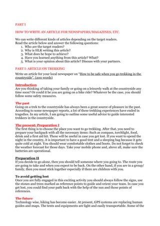 PART I

HOW TO WRITE AN ARTICLE FOR NEWSPAPERS/MAGAZINES, ETC.

We can write different kinds of articles depending on the target readers.
Read the article below and answer the following questions:
   1. Who are the target readers?
   2. Why is HLK writing this article?
   3. What does he hope to achieve?
   4. Have you learned anything from this article? What?
   5. What is your opinion about this article? Discuss with your partners.

PART I: ARTICLE ON TREKKING
Write an article for your local newspaper on “How to be safe when you go trekking in the
countryside”. (200 words)

Introduction
Are you thinking of taking your family or going on a leisurely walk at the countryside any
time soon? Or could it be you are going on a bike ride? Whatever be the case, you should
follow some safety measures.

The past
Going on a trek to the countryside has always been a great source of pleasure in the past.
According to some newspaper reports, a lot of these trekking experiences have ended in
tragedies. In my article, I am going to outline some useful advice to guide interested
trekkers in the countryside.

The present: Preparation I
The first thing is to choose the place you want to go trekking. After that, you need to
prepare your backpack with all the necessary items: Such as compass, torchlight, food,
drink and a first aid kit. These will be useful in case you get lost. If you want to spend the
night in the country, it is important to have a good tent and a sleeping bag because it gets
quite cold at night. You should wear comfortable clothes and boots. Do not forget to check
the weather forecast for those days. Take your mobile phone and, above all, make sure the
batteries are operational.

Preparation II
If you decide to go alone, then you should tell someone where you going to. The route you
are going to take and when you expect to be back. On the other hand, if you are in a group/
family, then you must stick together especially if there are children with you.

To avoid getting lost
Once you are fully engaged in this exciting activity you should always follow the signs, use
the stones and trees marked as reference points to guide and orient your team. In case you
get lost, you could find your path back with the help of the sun and those points of
references.

The future
Technology wise, hiking has become easier. At present, GPS systems are replacing human
guides and maps. The tents and equipments are light and easily transportable. Some of the
 