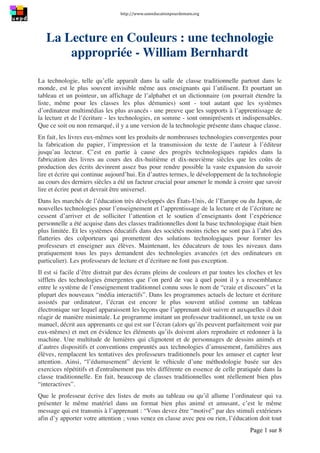 http://www.uneeducationpourdemain.org	
  
	
  
Page 1 sur 8	
  
La Lecture en Couleurs : une technologie
appropriée - William Bernhardt
La technologie, telle qu’elle apparaît dans la salle de classe traditionnelle partout dans le
monde, est le plus souvent invisible même aux enseignants qui l’utilisent. Et pourtant un
tableau et un pointeur, un affichage de l’alphabet et un dictionnaire (on pourrait étendre la
liste, même pour les classes les plus démunies) sont - tout autant que les systèmes
d’ordinateur multimédias les plus avancés - une preuve que les supports à l’apprentissage de
la lecture et de l’écriture - les technologies, en somme - sont omniprésents et indispensables.
Que ce soit ou non remarqué, il y a une version de la technologie présente dans chaque classe.
En fait, les livres eux-mêmes sont les produits de nombreuses technologies convergentes pour
la fabrication du papier, l’impression et la transmission du texte de l’auteur à l’éditeur
jusqu’au lecteur. C’est en partie à cause des progrès technologiques rapides dans la
fabrication des livres au cours des dix-huitième et dix-neuvième siècles que les coûts de
production des écrits devinrent assez bas pour rendre possible la vaste expansion du savoir
lire et écrire qui continue aujourd’hui. En d’autres termes, le développement de la technologie
au cours des derniers siècles a été un facteur crucial pour amener le monde à croire que savoir
lire et écrire peut et devrait être universel.
Dans les marchés de l’éducation très développés des États-Unis, de l’Europe ou du Japon, de
nouvelles technologies pour l’enseignement et l’apprentissage de la lecture et de l’écriture ne
cessent d’arriver et de solliciter l’attention et le soutien d’enseignants dont l’expérience
personnelle a été acquise dans des classes traditionnelles dont la base technologique était bien
plus limitée. Et les systèmes éducatifs dans des sociétés moins riches ne sont pas à l’abri des
flatteries des colporteurs qui promettent des solutions technologiques pour former les
professeurs et enseigner aux élèves. Maintenant, les éducateurs de tous les niveaux dans
pratiquement tous les pays demandent des technologies avancées (et des ordinateurs en
particulier). Les professeurs de lecture et d’écriture ne font pas exception.
Il est si facile d’être distrait par des écrans pleins de couleurs et par toutes les cloches et les
sifflets des technologies émergentes que l’on perd de vue à quel point il y a ressemblance
entre le système de l’enseignement traditionnel connu sous le nom de “craie et discours” et la
plupart des nouveaux “média interactifs”. Dans les programmes actuels de lecture et écriture
assistés par ordinateur, l’écran est encore le plus souvent utilisé comme un tableau
électronique sur lequel apparaissent les leçons que l’apprenant doit suivre et auxquelles il doit
réagir de manière minimale. Le programme imitant un professeur traditionnel, un texte ou un
manuel, décrit aux apprenants ce qui est sur l’écran (alors qu’ils peuvent parfaitement voir par
eux-mêmes) et met en évidence les éléments qu’ils doivent alors reproduire et redonner à la
machine. Une multitude de lumières qui clignotent et de personnages de dessins animés et
d’autres dispositifs et conventions empruntés aux technologies d’amusement, familières aux
élèves, remplacent les tentatives des professeurs traditionnels pour les amuser et capter leur
attention. Ainsi, “l’édumusement” devient le véhicule d’une méthodologie basée sur des
exercices répétitifs et d'entraînement pas très différente en essence de celle pratiquée dans la
classe traditionnelle. En fait, beaucoup de classes traditionnelles sont réellement bien plus
“interactives”.
Que le professeur écrive des listes de mots au tableau ou qu’il allume l’ordinateur qui va
présenter le même matériel dans un format bien plus animé et amusant, c’est le même
message qui est transmis à l’apprenant : “Vous devez être “motivé” par des stimuli extérieurs
afin d’y apporter votre attention ; vous venez en classe avec peu ou rien, l’éducation doit tout
 