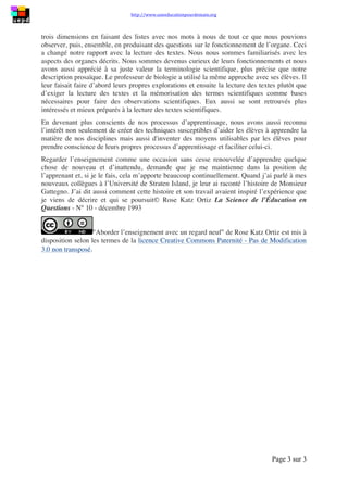 http://www.uneeducationpourdemain.org	
  	
  
	
  
Page 3 sur 3	
  
	
  
trois dimensions en faisant des listes avec nos mots à nous de tout ce que nous pouvions
observer, puis, ensemble, en produisant des questions sur le fonctionnement de l’organe. Ceci
a changé notre rapport avec la lecture des textes. Nous nous sommes familiarisés avec les
aspects des organes décrits. Nous sommes devenus curieux de leurs fonctionnements et nous
avons aussi apprécié à sa juste valeur la terminologie scientifique, plus précise que notre
description prosaïque. Le professeur de biologie a utilisé la même approche avec ses élèves. Il
leur faisait faire d’abord leurs propres explorations et ensuite la lecture des textes plutôt que
d’exiger la lecture des textes et la mémorisation des termes scientifiques comme bases
nécessaires pour faire des observations scientifiques. Eux aussi se sont retrouvés plus
intéressés et mieux préparés à la lecture des textes scientifiques.
En devenant plus conscients de nos processus d’apprentissage, nous avons aussi reconnu
l’intérêt non seulement de créer des techniques susceptibles d’aider les élèves à apprendre la
matière de nos disciplines mais aussi d'inventer des moyens utilisables par les élèves pour
prendre conscience de leurs propres processus d’apprentissage et faciliter celui-ci.
Regarder l’enseignement comme une occasion sans cesse renouvelée d’apprendre quelque
chose de nouveau et d’inattendu, demande que je me maintienne dans la position de
l’apprenant et, si je le fais, cela m’apporte beaucoup continuellement. Quand j’ai parlé à mes
nouveaux collègues à l’Université de Straten Island, je leur ai raconté l’histoire de Monsieur
Gattegno. J’ai dit aussi comment cette histoire et son travail avaient inspiré l’expérience que
je viens de décrire et qui se poursuit© Rose Katz Ortiz La Science de l’Éducation en
Questions - N° 10 - décembre 1993
Aborder l’enseignement avec un regard neuf de Rose Katz Ortiz est mis à
disposition selon les termes de la licence Creative Commons Paternité - Pas de Modification
3.0 non transposé.
 