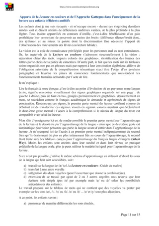 http://www.uneeducationpourdemain.org	
  
	
  
Page 11 sur 15	
  
Apports de la Lecture en couleurs et de l’Approche Gattegno dans l’enseignement de la
lecture aux enfants déficients auditifs
Les enfants dont je me suis occupée - et m’occupe encore - durant ces vingt-cinq dernières
années sont et étaient atteints de déficiences auditives variées, de la plus profonde à la plus
légère. Tous étaient appareillés en contours d’oreille, c’est-à-dire bénéficiaient d’un gain
prothétique leur permettant de percevoir au moins des bruits (différence silence/bruit) donc,
des rythmes, et au mieux la parole dont la discrimination fine nécessite l’apport de
l’observation des mouvements des lèvres (ou lecture labiale).
La vision est la voie de connaissance privilégiée pour les personnes mal ou non entendantes.
Or, les matériels de la Lecture en couleurs s’adressent structurellement à la vision :
séparation claire des mots, impacts colorés des graphèmes, identification des formes des
lettres par le choix de la police de caractères. D’autre part, le fait que les mots sur les tableaux
soient organisés non pas en phrases mais par rapport à leur constitution algébrique, délivre de
l’obligation prioritaire de la compréhension sémantique (ceci fera l’objet d’un prochain
paragraphe) et favorise les prises de conscience fondamentales qui sous-tendent les
fonctionnements humains demandés par l’acte de lire.
Je m’explique :
Lire le français à notre époque, c’est-à-dire au point d’évolution où est parvenue notre langue
écrite, signifie rencontrer visuellement des signes graphiques organisés sur une page : de
gauche à droite, puis de haut en bas, groupés premièrement en graphèmes, deuxièmement en
mots, se succédant comme le français académique le demande et agrémentés de signes de
ponctuation. Rencontrant ces signes, le premier geste mental du lecteur confirmé comme du
débutant est de transformer ces signaux visuels en signaux sonores mentaux qui déclenchent
le deuxième geste mental : l’accès à la compréhension si le niveau de langue du texte est
compatible avec celui du lecteur.
Mon rôle d’enseignante ici est de rendre possible le premier geste mental par l’apprentissage
de la lecture et le deuxième par l’apprentissage de la langue - alors que ce deuxième geste est
automatique pour toute personne qui parle la langue avant d’entrer dans l’apprentissage de la
lecture. Je m’occuperai ici de l’accès à ce premier geste mental indépendamment du second
bien qu’ils deviennent de plus en plus intimement liés au cours de l’apprentissage, le second
étant traité avec les tableaux conçus pour l’apprentissage du français langue étrangère (Silent
Way). Moins les enfants sont atteints dans leur surdité et dans leur niveau de pratique
préalable de la langue orale, plus je peux utiliser le matériel tel quel pour l’apprentissage de la
lecture.
Si ce n’est pas possible, j’utilise le même schéma d’apprentissage en utilisant d’abord les sons
de la langue qui leur sont accessibles, soit :
a) travail sur la langue de /æ/ (cf. la Lecture en couleurs : Guide du maître)
b) transfert à une autre voyelle
c) intégration des deux voyelles (pour l’ouverture que donne la combinatoire)
d) extension de ce travail par ajout de 2 ou 3 autres voyelles sous réserve que leur
écriture soit simple (pas /u/ par exemple mais /e/ ou /è/ selon les possibilités
articulatoires des enfants).
Le travail proposé sur le tableau de mots qui ne contient que des voyelles va porter par
exemple sur les sons /æ/, /i/, /o/ ou /ô/, /e/ ou /è/ ... /e/ et /y/ sont plus aléatoires.
A ce point, les enfants savent :
a) prononcer de manière différenciée les sons étudiés,
 