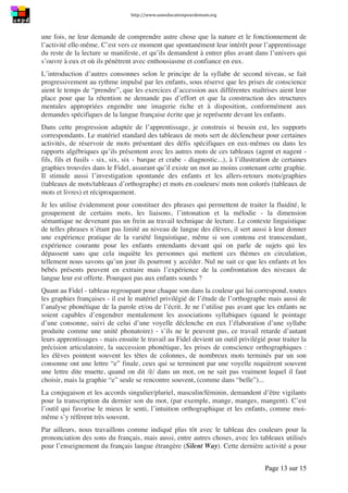 http://www.uneeducationpourdemain.org	
  
	
  
Page 13 sur 15	
  
une fois, ne leur demande de comprendre autre chose que la nature et le fonctionnement de
l’activité elle-même. C’est vers ce moment que spontanément leur intérêt pour l’apprentissage
du reste de la lecture se manifeste, et qu’ils demandent à entrer plus avant dans l’univers qui
s’ouvre à eux et où ils pénètrent avec enthousiasme et confiance en eux.
L’introduction d’autres consonnes selon le principe de la syllabe de second niveau, se fait
progressivement au rythme impulsé par les enfants, sous réserve que les prises de conscience
aient le temps de “prendre”, que les exercices d’accession aux différentes maîtrises aient leur
place pour que la rétention ne demande pas d’effort et que la construction des structures
mentales appropriées engendre une imagerie riche et à disposition, conformément aux
demandes spécifiques de la langue française écrite que je représente devant les enfants.
Dans cette progression adaptée de l’apprentissage, je construis si besoin est, les supports
correspondants. Le matériel standard des tableaux de mots sert de déclencheur pour certaines
activités, de réservoir de mots présentant des défis spécifiques en eux-mêmes ou dans les
rapports algébriques qu’ils présentent avec les autres mots de ces tableaux (agent et nagent -
fils, fils et fusils - six, six, six - barque et crabe - diagnostic...), à l’illustration de certaines
graphies trouvées dans le Fidel, assurant qu’il existe un mot au moins contenant cette graphie.
Il stimule aussi l’investigation spontanée des enfants et les allers-retours mots/graphies
(tableaux de mots/tableaux d’orthographe) et mots en couleurs/ mots non colorés (tableaux de
mots et livres) et réciproquement.
Je les utilise évidemment pour constituer des phrases qui permettent de traiter la fluidité, le
groupement de certains mots, les liaisons, l’intonation et la mélodie - la dimension
sémantique ne devenant pas un frein au travail technique de lecture. Le contexte linguistique
de telles phrases n’étant pas limité au niveau de langue des élèves, il sert aussi à leur donner
une expérience pratique de la variété linguistique, même si son contenu est transcendant,
expérience courante pour les enfants entendants devant qui on parle de sujets qui les
dépassent sans que cela inquiète les personnes qui mettent ces thèmes en circulation,
tellement nous savons qu’un jour ils pourront y accéder. Nul ne sait ce que les enfants et les
bébés présents peuvent en extraire mais l’expérience de la confrontation des niveaux de
langue leur est offerte. Pourquoi pas aux enfants sourds ?
Quant au Fidel - tableau regroupant pour chaque son dans la couleur qui lui correspond, toutes
les graphies françaises - il est le matériel privilégié de l’étude de l’orthographe mais aussi de
l’analyse phonétique de la parole et/ou de l’écrit. Je ne l’utilise pas avant que les enfants ne
soient capables d’engendrer mentalement les associations syllabiques (quand le pointage
d’une consonne, suivi de celui d’une voyelle déclenche en eux l’élaboration d’une syllabe
produite comme une unité phonatoire) - s’ils ne le peuvent pas, ce travail retarde d’autant
leurs apprentissages - mais ensuite le travail au Fidel devient un outil privilégié pour traiter la
précision articulatoire, la succession phonétique, les prises de conscience orthographiques :
les élèves pointent souvent les têtes de colonnes, de nombreux mots terminés par un son
consonne ont une lettre “e” finale, ceux qui se terminent par une voyelle requièrent souvent
une lettre dite muette, quand on dit /è/ dans un mot, on ne sait pas vraiment lequel il faut
choisir, mais la graphie “e” seule se rencontre souvent, (comme dans “belle”)...
La conjugaison et les accords singulier/pluriel, masculin/féminin, demandent d’être vigilants
pour la transcription du dernier son du mot, (par exemple, mange, manges, mangent). C’est
l’outil qui favorise le mieux le senti, l’intuition orthographique et les enfants, comme moi-
même s’y réfèrent très souvent.
Par ailleurs, nous travaillons comme indiqué plus tôt avec le tableau des couleurs pour la
prononciation des sons du français, mais aussi, entre autres choses, avec les tableaux utilisés
pour l’enseignement du français langue étrangère (Silent Way). Cette dernière activité a pour
 
