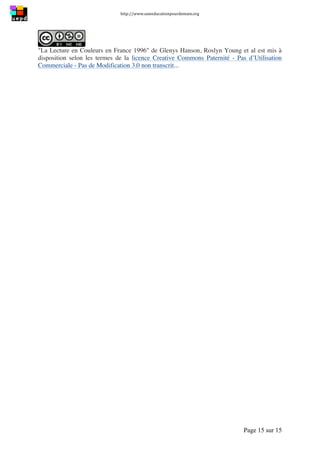 http://www.uneeducationpourdemain.org	
  
	
  
Page 15 sur 15	
  
"La Lecture en Couleurs en France 1996" de Glenys Hanson, Roslyn Young et al est mis à
disposition selon les termes de la licence Creative Commons Paternité - Pas d’Utilisation
Commerciale - Pas de Modification 3.0 non transcrit...
 