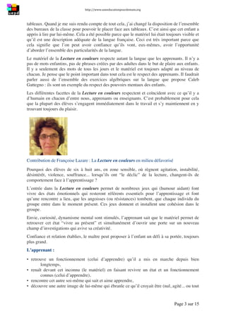 http://www.uneeducationpourdemain.org	
  
	
  
Page 3 sur 15	
  
tableaux. Quand je me suis rendu compte de tout cela, j’ai changé la disposition de l’ensemble
des bureaux de la classe pour pouvoir le placer face aux tableaux. C’est ainsi que cet enfant a
appris à lire par lui-même. Cela a été possible parce que le matériel lui était toujours visible et
qu’il est une description adéquate de la langue française. Ceci est très important parce que
cela signifie que l’on peut avoir confiance qu’ils vont, eux-mêmes, avoir l’opportunité
d’aborder l’ensemble des particularités de la langue.
Le matériel de la Lecture en couleurs respecte autant la langue que les apprenants. Il n’y a
pas de mots enfantins, pas de phrases créées par des adultes dans le but de plaire aux enfants.
Il y a seulement des mots de tous les jours et le matériel est toujours adapté au niveau de
chacun. Je pense que le point important dans tout cela est le respect des apprenants. Il faudrait
parler aussi de l’ensemble des exercices algébriques sur la langue que propose Caleb
Gattegno : ils sont un exemple du respect des pouvoirs mentaux des enfants.
Les différentes facettes de la Lecture en couleurs respectent et coïncident avec ce qu’il y a
d’humain en chacun d’entre nous, apprenants ou enseignants. C’est probablement pour cela
que la plupart des élèves s’engagent immédiatement dans le travail et s’y maintiennent en y
trouvant toujours du plaisir.
Contribution de Françoise Lazare : La Lecture en couleurs en milieu défavorisé
Pourquoi des élèves de six à huit ans, en zone sensible, où règnent agitation, instabilité,
désintérêt, violence, souffrance... lorsqu’ils ont “le déclic” de la lecture, changent-ils de
comportement face à l’apprentissage ?
L’entrée dans la Lecture en couleurs permet de nombreux jeux qui (humour aidant) font
vivre des états émotionnels qui resteront référents essentiels pour l’apprentissage et font
qu’une rencontre a lieu, que les angoisses (ou résistances) tombent, que chaque individu du
groupe entre dans le moment présent. Ces jeux donnent et installent une cohésion dans le
groupe.
Envie, curiosité, dynamisme mental sont stimulés, l’apprenant sait que le matériel permet de
retrouver cet état “vivre au présent” et simultanément d’ouvrir une porte sur un nouveau
champ d’investigations qui avive sa créativité.
Confiance et relation établies, le maître peut proposer à l’enfant un défi à sa portée, toujours
plus grand.
L’apprenant :
▪ retrouve un fonctionnement (celui d’apprendre) qu’il a mis en marche depuis bien
longtemps,
▪ renaît devant cet inconnu (le matériel) en faisant revivre un état et un fonctionnement
connus (celui d’apprendre),
▪ rencontre cet autre soi-même qui sait et aime apprendre,
▪ découvre une autre image de lui-même qui ébranle ce qu’il croyait être (nul, agité... ou tout
 