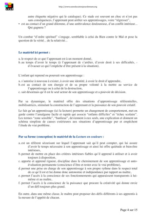 http://www.uneeducationpourdemain.org	
  
	
  
Page 4 sur 15	
  
autre étiquette négative qui le catalogue). Ce stade est souvent un choc et n’est pas
sans conséquences, l’apprenant peut arrêter ses apprentissages, voire “régresser”,
▪ est au contact d’un grand dilemme, d’une ambivalence douloureuse, d’un conflit intérieur...
Qui gagnera ?
Un combat “d’ordre spirituel” s’engage, semblable à celui du Bien contre le Mal et pose la
question de la vérité... de la relativité...
Le matériel ici permet :
a. le respect de ce que l’apprenant est à un moment donné,
b. au temps d’avoir le temps (à l’apprenant de s’arrêter, d’avoir droit à ses difficultés, -
d’évacuer ce qui l’empêche d’être présent à la situation).
L’enfant qui reprend ou poursuit son apprentissage :
a. s’autorise à nouveau à exister, à avoir une identité, à avoir le droit d’apprendre,
b. est au contact de son énergie et de sa propre volonté à la mettre au service de
l’apprentissage ou à celui de la destruction,
c. sait désormais qu’il est le seul acteur de son apprentissage et a pouvoir de décision.
Par sa dynamique, le matériel offre des situations d’apprentissage référentielles,
mobilisatrices, stimulant la construction de l’apprenant et la puissance de son pouvoir créatif.
Le fait qu’un apprentissage (ici la lecture) permette un changement de comportement, met en
garde contre l’amalgame facile et rapide qui associe “enfants difficiles” et “échec scolaire”.
Les termes “zone sensible”, “banlieue”, deviennent à eux seuls, une explication et donnent un
schéma simpliste de causes extérieures aux situations d’apprentissage pur et empêchent
l’étude du vrai problème.
Par sa forme (conception) le matériel de la Lecture en couleurs :
a. est un référent sécurisant sur lequel l’apprenant sait qu’il peut compter, qui lui assure
d’avoir le temps nécessaire à son apprentissage et ainsi lui offre quiétude et bien-être
intérieurs,
b. permet de mettre en place des critères intérieurs fiables qu’il apprend à utiliser et à avoir
toujours à disposition,
c. apporte et apprend rigueur, discipline dans le cheminement de son apprentissage et auto-
évaluation permanente (conscience d’être et rester avec le vrai problème),
d. permet une prise en charge de son apprentissage à son propre rythme dans le respect total
de ce qu’il est et lui donne donc autonomie et indépendance par rapport au maître,
e. permet l’accès à la conscience de ses fonctionnements qui apparaissent transparents à lui-
même et au maître,
f. permet l’accès à la conscience de la puissance que procure la créativité qui donne envie
d’un défi toujours plus grand.
En outre, dans une même classe, le maître peut proposer des défis différents à ses apprentis à
la mesure de l’appétit de chacun.
 