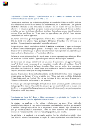 http://www.uneeducationpourdemain.org	
  
	
  
Page 5 sur 15	
  
Contribution d’Yvette Gomez : Expérimentation de la Lecture en couleurs en milieu
institutionnel avec des enfants âgés de 10 à 13 ans
Ces élèves ne présentent pas de handicap physique, ni de déficits visuels ou auditifs, mais un
déficit intellectuel associé à des troubles du comportement, de la personnalité. Leur quotient
intellectuel est situé à la zone inférieure à la normale. Tous ces enfants ont vécu des carences
affectives et éducatives pendant leur petite enfance et même actuellement. Ils sont instables,
perturbés par leurs problèmes affectifs et familiaux. Ces enfants arrivent dans l’institution
porteurs d’une expérience de l’échec dans les apprentissages en général. Nous sommes
confrontés à leur refus d’apprendre.
En prenant conscience que l’enseignement, dispensé dans l’institution, répétait ce qui avait
déjà été tenté pour chacun d’eux, j’entrepris différentes démarches pour répondre à la
question : Comment peut-on apprendre à apprendre autrement ?
J’ai participé en 1994 à un séminaire intitulé la Lecture en couleurs. L’approche Gattegno
m’intéressa immédiatement parce qu’elle a l’avantage d’aider le maître à prendre conscience
de ce qu’est un apprentissage en général en subordonnant l’enseignement aux apprentissages
basés sur la prise de conscience et l’implication affective.
J’ai mis en œuvre dans ma classe les applications techniques proposées par Gattegno. Elles
ont induit une facilité d’accès à l’apprentissage de la lecture. Est-ce le plus important ?
Le travail que fait chaque enfant basé sur les prises de conscience, lui apprend “quelque
chose” de lui, il prend conscience de ses capacités à résoudre tel ou tel problème. Ce qu’il
apprend ainsi est transférable à d’autres domaines. Nous pouvons assister à un changement
profond du fonctionnement de chaque enfant, non seulement au niveau des apprentissages dits
cognitifs, mais aussi sur le plan du comportement social.
La prise de conscience de ses difficultés entraîne une lucidité et l’invite à s'auto corriger en
prenant appui sur l’erreur. L’erreur ne génère plus l’échec mais une possibilité d’atteindre
l’objectif déterminé par l’enfant. Elle est une invitation à forcer une prise de conscience,
l’élève travaillera enfin sur lui-même et par lui-même.
Je souligne que j’enseigne depuis plus de vingt ans en milieu spécialisé, que les techniques de
Gattegno par leur rigueur et la qualité des analyses qui les sous-tendent, sont un moyen pour
les élèves en grandes difficultés psychiques et scolaires d’entrer dans les apprentissages et de
découvrir un plaisir à apprendre.
Contribution de Carol F.C. Rose et Maïté Auzanneau : La spécificité de l’emploi de la
Lecture en couleurs avec une population de non-lecteurs
La Lecture en couleurs a été utilisée exclusivement au cours d’une recherche
pluridisciplinaire longue de cinq années, émanant de trois laboratoires parisiens qui ont étudié
et remédié à l’incapacité totale de lire, d’un groupe d’enfants normaux âgés de neuf ans et
plus qui étaient qualifiés de non-lecteurs. Toutes les autres méthodes pour apprendre à lire
connues en France avaient été essayées avec cette population, sans résultat.
La spécificité et le succès de cette approche semblent être liés à l’utilisation initiale, brève
(une heure) et unique d’un tableau de rectangles de couleur représentant un nombre limité de
 