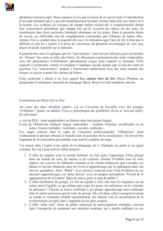 http://www.uneeducationpourdemain.org	
  
	
  
Page 6 sur 15	
  
phonèmes (environ sept). Nous sommes d’avis que la raison de ce succès tient à l’introduction
d’un code rationnel qui n’a pas été immédiatement reconnu comme étant relié aux lettres ou à
la lecture. Les systèmes de croyance de chaque enfant avaient été si compartimentés durant
leur scolarisation précédente que chaque fois qu’ils voyaient des lettres ou des mots, ils
retombaient dans leurs anciennes habitudes aberrantes de les traiter. Dans la première heure
de travail, ces difficultés ont été complètement contournées par l’absence de lettres elles-
mêmes. Ceci a conduit dans la majorité des cas à la réalisation que l’acte de lire n’était pas si
difficile et cela les a menés à la prise de conscience du phonème accompagné de sens sans
placer de poids injustifié sur la mémoire.
Il pourrait être utile d’expliquer que les “non-lecteurs” sont souvent efficaces pour reconnaître
les “formes” des mots et celles des lettres. Ils obtiennent constamment des notes respectables
avec des programmes d’ordinateurs spécialement conçus pour explorer ce domaine. Cette
capacité à reconnaître, retenir et comparer n’implique aucune lecture que ce soit des mots en
question. Les “non-lecteurs” tendent à fonctionner entièrement avec des mots comme des
images ou encore comme des chaînes de lettres.
Cette recherche a abouti à un livre appelé Les enfants hors du lire, Presse Phaidon, un
programme d’ordinateur interactif de rattrapage (Rose, Royer) et à de nombreux articles.
Contribution de Marie-Sylvie Jore
Au cours des deux dernières années, j’ai eu l’occasion de travailler avec des groupes
“d’illettrés”, jeunes ou adultes. Ceux-ci présentaient des problèmes divers et souvent mêlés.
Ils relevaient :
a. soit du FLE - étant analphabètes ou illettrés dans leur propre langue;
b. soit de l'illettrisme (français langue maternelle) - scolarité lointaine, insuffisante ou en
échec. Causes multiples : familiales, sociales, médicales...
Ces stages rentrent dans le cadre de l’insertion professionnelle, "l'illettrisme" étant
évidemment le premier obstacle à franchir dans le parcours de la socialisation. Un travail très
important de revalorisation personnelle sous-tend la conduite du stage.
J’ai trouvé dans l’esprit et les outils de la pédagogie de C. Gattegno un guide et un appui
constant. En voici pour moi les effets moteurs :
1. L’effet de coupure avec le monde habituel. Le fait, pour l’apprenant, d’être plongé
dans un monde de sons, de formes et de couleurs, élimine d’emblée tous les faux
repères, les a priori, les habitudes erronées et les clichés réducteurs (par exemple, ces
photos et dessins fréquents dans les livres d’apprentissage qui le replongent dans son
univers quotidien). Ainsi “libéré”, il se retrouve connecté avec l’état d’enfance de ses
premiers apprentissages, en “prise directe” avec ses propres perceptions. Travail de ré
appropriation de soi-même. Quoi de mieux pour ce type de public !
2. L’effet facilitateur du groupe. Le fait de repartir à zéro met tous les stagiaires sur un
même pied d’égalité, ce qui atténue peu à peu les peurs, les méfiances ou les volontés
de puissance ! Chacun se trouve confronté à son propre apprentissage mais embarqué
dans le même processus que le reste du groupe. On voit donc celui-ci progressivement
se souder et l'entraide s'établir spontanément. En chemin vers la socialisation de la
revalorisation, les plus lents s’appuient sur les plus avancés.
3. L’effet “table rase”. Pour un public submergé de préoccupations multiples, souvent
dans l’incapacité de maintenir une attention soutenue, qui a perdu confiance en ses
 