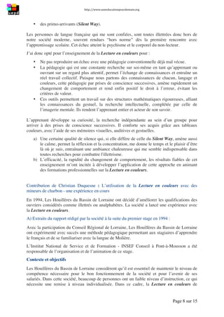 http://www.uneeducationpourdemain.org	
  
	
  
Page 8 sur 15	
  
• des primo-arrivants (Silent Way).
Les personnes de langue française qui me sont confiées, sont toutes illettrées donc hors de
notre société moderne, souvent rendues “hors norme” dès la première rencontre avec
l’apprentissage scolaire. Cet échec atteint le psychisme et le corporel du non-lecteur.
J’ai donc opté pour l’enseignement de la Lecture en couleurs pour :
• Ne pas reproduire un échec avec une pédagogie conventionnelle déjà mal vécue.
• La pédagogie qui est une constante recherche sur soi-même en tant qu’apprenant ou
ouvrant sur un regard plus attentif, permet l’échange de connaissances et entraîne un
réel travail collectif. Puisque nous partons des connaissances de chacun, langage et
couleurs, cette pédagogie par prises de conscience successives, amène rapidement un
changement de comportement et rend enfin positif le droit à l’erreur, évitant les
critères de valeur.
• Ces outils permettent un travail sur des structures mathématiques rigoureuses, alliant
les connaissances du gestuel, la recherche intellectuelle, complétée par celle de
l’imagerie mentale. Ils rendent l’apprenant entier et acteur de son savoir.
L’apprenant développe sa curiosité, la recherche indépendante au sein d’un groupe pour
arriver à des prises de conscience successives. Il conforte ses acquis grâce aux tableaux
couleurs, avec l’aide de ses mémoires visuelles, auditives et gestuelles.
a) Une certaine qualité de silence qui, si elle diffère de celle du Silent Way, amène aussi
le calme, permet la réflexion et la concentration, me donne le temps et le plaisir d’être
là où je suis, entraînant une ambiance chaleureuse qui me semble indispensable dans
toutes recherches pour combattre l'illettrisme.
b) L’efficacité, la rapidité du changement de comportement, les résultats fiables de cet
enseignement m’ont incitée à développer l’application de cette approche en animant
des formations professionnelles sur la Lecture en couleurs.
Contribution de Christian Duquesne : L’utilisation de la Lecture en couleurs avec des
mineurs de charbon - une expérience en cours
En 1994, Les Houillères du Bassin de Lorraine ont décidé d’améliorer les qualifications des
ouvriers considérés comme illettrés ou analphabètes. La société a lancé une expérience avec
la Lecture en couleurs.
A) Extraits du rapport rédigé par la société à la suite du premier stage en 1994 :
Avec la participation du Conseil Régional de Lorraine, Les Houillères du Bassin de Lorraine
ont expérimenté avec succès une méthode pédagogique permettant aux stagiaires d’apprendre
le français et de se familiariser avec la langue de Molière.
L’Institut National de Service et de Formation - INSEF Conseil à Pont-à-Mousson a été
responsable de l’organisation et de l’animation de ce stage.
Contexte et objectifs
Les Houillères du Bassin de Lorraine considèrent qu’il est essentiel de maintenir le niveau de
compétence nécessaire pour le bon fonctionnement de la société et pour l’avenir de ses
salariés. Dans cette société, beaucoup de personnes ont un faible niveau d’instruction, ce qui
nécessite une remise à niveau individualisée. Dans ce cadre, la Lecture en couleurs de
 