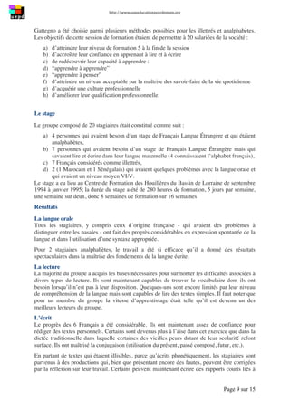 http://www.uneeducationpourdemain.org	
  
	
  
Page 9 sur 15	
  
Gattegno a été choisie parmi plusieurs méthodes possibles pour les illettrés et analphabètes.
Les objectifs de cette session de formation étaient de permettre à 20 salariées de la société :
a) d’atteindre leur niveau de formation 5 à la fin de la session
b) d’accroître leur confiance en apprenant à lire et à écrire
c) de redécouvrir leur capacité à apprendre :
d) “apprendre à apprendre”
e) “apprendre à penser”
f) d’atteindre un niveau acceptable par la maîtrise des savoir-faire de la vie quotidienne
g) d’acquérir une culture professionnelle
h) d’améliorer leur qualification professionnelle.
Le stage
Le groupe composé de 20 stagiaires était constitué comme suit :
a) 4 personnes qui avaient besoin d’un stage de Français Langue Étrangère et qui étaient
analphabètes,
b) 7 personnes qui avaient besoin d’un stage de Français Langue Étrangère mais qui
savaient lire et écrire dans leur langue maternelle (4 connaissaient l’alphabet français),
c) 7 Français considérés comme illettrés,
d) 2 (1 Marocain et 1 Sénégalais) qui avaient quelques problèmes avec la langue orale et
qui avaient un niveau moyen VI/V.
Le stage a eu lieu au Centre de Formation des Houillères du Bassin de Lorraine de septembre
1994 à janvier 1995; la durée du stage a été de 280 heures de formation, 5 jours par semaine,
une semaine sur deux, donc 8 semaines de formation sur 16 semaines
Résultats
La langue orale
Tous les stagiaires, y compris ceux d’origine française - qui avaient des problèmes à
distinguer entre les nasales - ont fait des progrès considérables en expression spontanée de la
langue et dans l’utilisation d’une syntaxe appropriée.
Pour 2 stagiaires analphabètes, le travail a été si efficace qu’il a donné des résultats
spectaculaires dans la maîtrise des fondements de la langue écrite.
La lecture
La majorité du groupe a acquis les bases nécessaires pour surmonter les difficultés associées à
divers types de lecture. Ils sont maintenant capables de trouver le vocabulaire dont ils ont
besoin lorsqu’il n’est pas à leur disposition. Quelques-uns sont encore limités par leur niveau
de compréhension de la langue mais sont capables de lire des textes simples. Il faut noter que
pour un membre du groupe la vitesse d’apprentissage était telle qu’il est devenu un des
meilleurs lecteurs du groupe.
L’écrit
Le progrès des 6 Français a été considérable. Ils ont maintenant assez de confiance pour
rédiger des textes personnels. Certains sont devenus plus à l’aise dans cet exercice que dans la
dictée traditionnelle dans laquelle certaines des vieilles peurs datant de leur scolarité refont
surface. Ils ont maîtrisé la conjugaison (utilisation du présent, passé composé, futur, etc.).
En partant de textes qui étaient illisibles, parce qu’écrits phonétiquement, les stagiaires sont
parvenus à des productions qui, bien que présentant encore des fautes, peuvent être corrigées
par la réflexion sur leur travail. Certains peuvent maintenant écrire des rapports courts liés à
 
