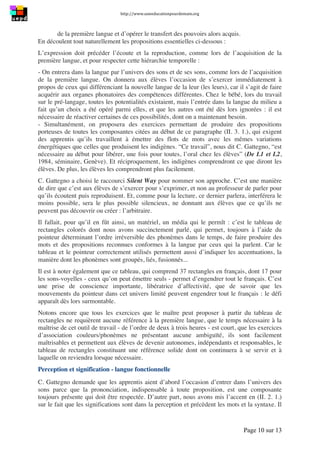 http://www.uneeducationpourdemain.org	
  
	
  
Page 10 sur 13	
  
de la première langue et d’opérer le transfert des pouvoirs alors acquis.
En découlent tout naturellement les propositions essentielles ci-dessous :
L’expression doit précéder l’écoute et la reproduction, comme lors de l’acquisition de la
première langue, et pour respecter cette hiérarchie temporelle :
- On entrera dans la langue par l’univers des sons et de ses sons, comme lors de l’acquisition
de la première langue. On donnera aux élèves l’occasion de s’exercer immédiatement à
propos de ceux qui différenciant la nouvelle langue de la leur (les leurs), car il s’agit de faire
acquérir aux organes phonatoires des compétences différentes. Chez le bébé, lors du travail
sur le pré-langage, toutes les potentialités existaient, mais l’entrée dans la langue du milieu a
fait qu’un choix a été opéré parmi elles, et que les autres ont été dès lors ignorées : il est
nécessaire de réactiver certaines de ces possibilités, dont on a maintenant besoin.
- Simultanément, on proposera des exercices permettant de produire des propositions
porteuses de toutes les composantes citées au début de ce paragraphe (II. 3. 1.), qui exigent
des apprentis qu’ils travaillent à émettre des flots de mots avec les mêmes variations
énergétiques que celles que produisent les indigènes. “Ce travail”, nous dit C. Gattegno, “est
nécessaire au début pour libérer, une fois pour toutes, l’oral chez les élèves” (De L1 et L2,
1984, séminaire, Genève). Et réciproquement, les indigènes comprendront ce que diront les
élèves. De plus, les élèves les comprendront plus facilement.
C. Gattegno a choisi le raccourci Silent Way pour nommer son approche. C’est une manière
de dire que c’est aux élèves de s’exercer pour s’exprimer, et non au professeur de parler pour
qu’ils écoutent puis reproduisent. Et, comme pour la lecture, ce dernier parlera, interférera le
moins possible, sera le plus possible silencieux, ne donnant aux élèves que ce qu’ils ne
peuvent pas découvrir ou créer : l’arbitraire.
Il fallait, pour qu’il en fût ainsi, un matériel, un média qui le permît : c’est le tableau de
rectangles colorés dont nous avons succinctement parlé, qui permet, toujours à l’aide du
pointeur déterminant l’ordre irréversible des phonèmes dans le temps, de faire produire des
mots et des propositions reconnues conformes à la langue par ceux qui la parlent. Car le
tableau et le pointeur correctement utilisés permettent aussi d’indiquer les accentuations, la
manière dont les phonèmes sont groupés, liés, fusionnés...
Il est à noter également que ce tableau, qui comprend 37 rectangles en français, dont 17 pour
les sons-voyelles - ceux qu’on peut émettre seuls - permet d’engendrer tout le français. C’est
une prise de conscience importante, libératrice d’affectivité, que de savoir que les
mouvements du pointeur dans cet univers limité peuvent engendrer tout le français : le défi
apparaît dès lors surmontable.
Notons encore que tous les exercices que le maître peut proposer à partir du tableau de
rectangles ne requièrent aucune référence à la première langue, que le temps nécessaire à la
maîtrise de cet outil de travail - de l’ordre de deux à trois heures - est court, que les exercices
d’association couleurs/phonèmes ne présentant aucune ambiguïté, ils sont facilement
maîtrisables et permettent aux élèves de devenir autonomes, indépendants et responsables, le
tableau de rectangles constituant une référence solide dont on continuera à se servir et à
laquelle on reviendra lorsque nécessaire.
Perception et signification - langue fonctionnelle
C. Gattegno demande que les apprentis aient d’abord l’occasion d’entrer dans l’univers des
sons parce que la prononciation, indispensable à toute proposition, est une composante
toujours présente qui doit être respectée. D’autre part, nous avons mis l’accent en (II. 2. 1.)
sur le fait que les significations sont dans la perception et précèdent les mots et la syntaxe. Il
 