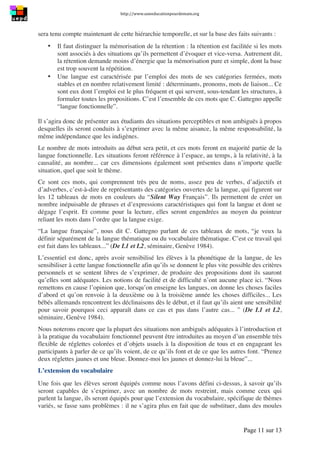 http://www.uneeducationpourdemain.org	
  
	
  
Page 11 sur 13	
  
sera tenu compte maintenant de cette hiérarchie temporelle, et sur la base des faits suivants :
• Il faut distinguer la mémorisation de la rétention : la rétention est facilitée si les mots
sont associés à des situations qu’ils permettent d’évoquer et vice-versa. Autrement dit,
la rétention demande moins d’énergie que la mémorisation pure et simple, dont la base
est trop souvent la répétition.
• Une langue est caractérisée par l’emploi des mots de ses catégories fermées, mots
stables et en nombre relativement limité : déterminants, pronoms, mots de liaison... Ce
sont eux dont l’emploi est le plus fréquent et qui servent, sous-tendant les structures, à
formuler toutes les propositions. C’est l’ensemble de ces mots que C. Gattegno appelle
“langue fonctionnelle”.
Il s’agira donc de présenter aux étudiants des situations perceptibles et non ambiguës à propos
desquelles ils seront conduits à s’exprimer avec la même aisance, la même responsabilité, la
même indépendance que les indigènes.
Le nombre de mots introduits au début sera petit, et ces mots feront en majorité partie de la
langue fonctionnelle. Les situations feront référence à l’espace, au temps, à la relativité, à la
causalité, au nombre... car ces dimensions également sont présentes dans n’importe quelle
situation, quel que soit le thème.
Ce sont ces mots, qui comprennent très peu de noms, assez peu de verbes, d’adjectifs et
d’adverbes, c’est-à-dire de représentants des catégories ouvertes de la langue, qui figurent sur
les 12 tableaux de mots en couleurs du “Silent Way Français”. Ils permettent de créer un
nombre inépuisable de phrases et d’expressions caractéristiques qui font la langue et dont se
dégage l’esprit. Et comme pour la lecture, elles seront engendrées au moyen du pointeur
reliant les mots dans l’ordre que la langue exige.
“La langue française”, nous dit C. Gattegno parlant de ces tableaux de mots, “je veux la
définir séparément de la langue thématique ou du vocabulaire thématique. C’est ce travail qui
est fait dans les tableaux...” (De L1 et L2, séminaire, Genève 1984).
L’essentiel est donc, après avoir sensibilisé les élèves à la phonétique de la langue, de les
sensibiliser à cette langue fonctionnelle afin qu’ils se donnent le plus vite possible des critères
personnels et se sentent libres de s’exprimer, de produire des propositions dont ils sauront
qu’elles sont adéquates. Les notions de facilité et de difficulté n’ont aucune place ici. “Nous
remettons en cause l’opinion que, lorsqu’on enseigne les langues, on donne les choses faciles
d’abord et qu’on renvoie à la deuxième ou à la troisième année les choses difficiles... Les
bébés allemands rencontrent les déclinaisons dès le début, et il faut qu’ils aient une sensibilité
pour savoir pourquoi ceci apparaît dans ce cas et pas dans l’autre cas... ” (De L1 et L2,
séminaire, Genève 1984).
Nous noterons encore que la plupart des situations non ambiguës adéquates à l’introduction et
à la pratique du vocabulaire fonctionnel peuvent être introduites au moyen d’un ensemble très
flexible de réglettes colorées et d’objets usuels à la disposition de tous et en engageant les
participants à parler de ce qu’ils voient, de ce qu’ils font et de ce que les autres font. “Prenez
deux réglettes jaunes et une bleue. Donnez-moi les jaunes et donnez-lui la bleue”...
L’extension du vocabulaire
Une fois que les élèves seront équipés comme nous l’avons défini ci-dessus, à savoir qu’ils
seront capables de s’exprimer, avec un nombre de mots restreint, mais comme ceux qui
parlent la langue, ils seront équipés pour que l’extension du vocabulaire, spécifique de thèmes
variés, se fasse sans problèmes : il ne s’agira plus en fait que de substituer, dans des moules
 