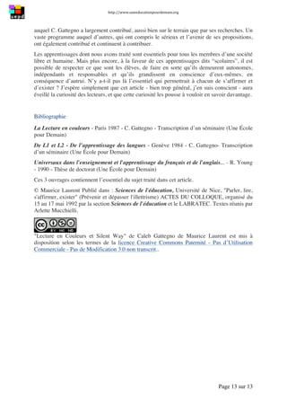 http://www.uneeducationpourdemain.org	
  
	
  
Page 13 sur 13	
  
auquel C. Gattegno a largement contribué, aussi bien sur le terrain que par ses recherches. Un
vaste programme auquel d’autres, qui ont compris le sérieux et l’avenir de ses propositions,
ont également contribué et continuent à contribuer.
Les apprentissages dont nous avons traité sont essentiels pour tous les membres d’une société
libre et humaine. Mais plus encore, à la faveur de ces apprentissages dits “scolaires”, il est
possible de respecter ce que sont les élèves, de faire en sorte qu’ils demeurent autonomes,
indépendants et responsables et qu’ils grandissent en conscience d’eux-mêmes, en
conséquence d’autrui. N’y a-t-il pas là l’essentiel qui permettrait à chacun de s’affirmer et
d’exister ? J’espère simplement que cet article - bien trop général, j’en suis conscient - aura
éveillé la curiosité des lecteurs, et que cette curiosité les pousse à vouloir en savoir davantage.
Bibliographie
La Lecture en couleurs - Paris 1987 - C. Gattegno - Transcription d’un séminaire (Une École
pour Demain)
De L1 et L2 - De l’apprentissage des langues - Genève 1984 - C. Gattegno- Transcription
d’un séminaire (Une École pour Demain)
Universaux dans l'enseignement et l'apprentissage du français et de l'anglais... - R. Young
- 1990 - Thèse de doctorat (Une École pour Demain)
Ces 3 ouvrages contiennent l’essentiel du sujet traité dans cet article.
© Maurice Laurent Publié dans : Sciences de l'éducation, Université de Nice, "Parler, lire,
s'affirmer, exister" (Prévenir et dépasser l'illettrisme) ACTES DU COLLOQUE, organisé du
15 au 17 mai 1992 par la section Sciences de l'éducation et le LABRATEC. Textes réunis par
Arlette Mucchielli.
"Lecture en Couleurs et Silent Way" de Caleb Gattegno de Maurice Laurent est mis à
disposition selon les termes de la licence Creative Commons Paternité - Pas d’Utilisation
Commerciale - Pas de Modification 3.0 non transcrit..
 