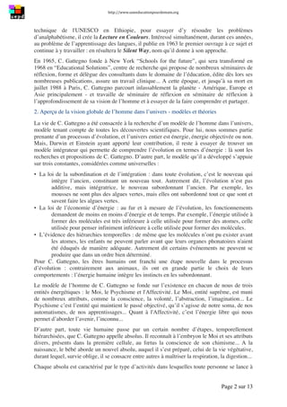 http://www.uneeducationpourdemain.org	
  
	
  
Page 2 sur 13	
  
technique de l'UNESCO en Ethiopie, pour essayer d’y résoudre les problèmes
d’analphabétisme, il crée la Lecture en Couleurs. Intéressé simultanément, durant ces années,
au problème de l’apprentissage des langues, il publie en 1963 le premier ouvrage à ce sujet et
continue à y travailler : en résultera le Silent Way, nom qu’il donne à son approche.
En 1965, C. Gattegno fonde à New York “Schools for the future”, qui sera transformé en
1968 en “Educational Solutions”, centre de recherche qui propose de nombreux séminaires de
réflexion, forme et délègue des consultants dans le domaine de l’éducation, édite dès lors ses
nombreuses publications, assure un travail clinique... A cette époque, et jusqu’à sa mort en
juillet 1988 à Paris, C. Gattegno parcourt inlassablement la planète - Amérique, Europe et
Asie principalement - et travaille de séminaire de réflexion en séminaire de réflexion à
l’approfondissement de sa vision de l’homme et à essayer de la faire comprendre et partager.
2. Aperçu de la vision globale de l’homme dans l’univers - modèles et théories
La vie de C. Gattegno a été consacrée à la recherche d’un modèle de l’homme dans l’univers,
modèle tenant compte de toutes les découvertes scientifiques. Pour lui, nous sommes partie
prenante d’un processus d’évolution, et l’univers entier est énergie, énergie objectivée ou non.
Mais, Darwin et Einstein ayant apporté leur contribution, il reste à essayer de trouver un
modèle intégrateur qui permette de comprendre l’évolution en termes d’énergie : là sont les
recherches et propositions de C. Gattegno. D’autre part, le modèle qu’il a développé s’appuie
sur trois constantes, considérées comme universelles :
▪ La loi de la subordination et de l’intégration : dans toute évolution, c’est le nouveau qui
intègre l’ancien, constituant un nouveau tout. Autrement dit, l’évolution n’est pas
additive, mais intégratrice, le nouveau subordonnant l’ancien. Par exemple, les
mousses ne sont plus des algues vertes, mais elles ont subordonné tout ce que sont et
savent faire les algues vertes.
▪ La loi de l’économie d’énergie : au fur et à mesure de l’évolution, les fonctionnements
demandent de moins en moins d’énergie et de temps. Par exemple, l’énergie utilisée à
former des molécules est très inférieure à celle utilisée pour former des atomes, celle
utilisée pour penser infiniment inférieure à celle utilisée pour former des molécules.
▪ L’évidence des hiérarchies temporelles : de même que les molécules n’ont pu exister avant
les atomes, les enfants ne peuvent parler avant que leurs organes phonatoires n'aient
été éduqués de manière adéquate. Autrement dit certains événements ne peuvent se
produire que dans un ordre bien déterminé.
Pour C. Gattegno, les êtres humains ont franchi une étape nouvelle dans le processus
d’évolution : contrairement aux animaux, ils ont en grande partie le choix de leurs
comportements : l’énergie humaine intègre les instincts en les subordonnant.
Le modèle de l’homme de C. Gattegno se fonde sur l’existence en chacun de nous de trois
entités énergétiques : le Moi, le Psychisme et l'Affectivité. Le Moi, entité suprême, est muni
de nombreux attributs, comme la conscience, la volonté, l’abstraction, l’imagination... Le
Psychisme c’est l’entité qui maintient le passé objectivé, qu’il s’agisse de notre soma, de nos
automatismes, de nos apprentissages... Quant à l'Affectivité, c’est l’énergie libre qui nous
permet d’aborder l’avenir, l’inconnu...
D’autre part, toute vie humaine passe par un certain nombre d’étapes, temporellement
hiérarchisées, que C. Gattegno appelle absolus. Il reconnaît à l’embryon le Moi et ses attributs
divers, présents dans la première cellule, au fœtus la conscience de son chimisme... A la
naissance, le bébé aborde un nouvel absolu, auquel il s’est préparé, celui de la vie végétative,
durant lequel, survie oblige, il se consacre entre autres à maîtriser la respiration, la digestion...
Chaque absolu est caractérisé par le type d’activités dans lesquelles toute personne se lance à
 