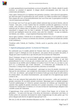 http://www.uneeducationpourdemain.org	
  
	
  
Page 3 sur 13	
  
ce stade spontanément et passionnément, au travers desquelles elle s’aborde, aborde le monde
extérieur, se construit et apprend. A chaque absolu correspondent ainsi des voies de
connaissance privilégiées.
Ainsi, après l’absolu de la vie végétative des premières semaines, vient celui de la perception,
qui intervient après la myélinisation des nerfs sensitifs. Les bébés travaillent alors à éduquer
leurs organes des sens, et tout particulièrement, leur vue et leur ouïe. La perception est alors la
voie de connaissance privilégiée.
Ce n’est que vers 4 ou 5 ans que les petits enfants entreront dans un nouvel absolu, celui de
l’action : leurs jeux, si nous voulons bien les considérer au-delà des apparences et de leur
variété, nous forcent à reconnaître qu’ils les pratiquent pour faire l’apprentissage de la
motricité qui les mènera dans ce domaine à la finesse, à accorder parfaitement les énergies
musculaires à engager avec les buts à atteindre. Et bientôt, l’engagement sera dans des
activités qui impliquent encore des actions, mais cette fois virtuelles - on joue au médecin,
aux Indiens, aux soldats... - et qui requièrent beaucoup moins d’énergie.
Suivra après l’enfance, l’absolu de la vie intérieure, l’adolescence. C’est la période au cours
de laquelle le Moi se consacre au domaine des émotions, en particulier le moment des amitiés
et des confidences.
Viendront enfin l’absolu de l’intellect, l’absolu social et peut-être celui de la relativité
humaine.
3. Approche pédagogique générale - La Science de l’Education
En conformité avec le modèle général de l’homme dont nous venons de donner quelques
aperçus et que C. Gattegno ne cesse de préciser, sans jamais devoir en rejeter une partie, il
dégage peu à peu l’essentiel de ce que doit être pour lui la Science de l’Education.
Pour C. Gattegno, où que ce soit et à n’importe quel âge, apprendre, c’est prendre conscience.
Prendre conscience, c’est un mouvement intérieur qui fait que, soudain, ce qui était
potentiellement là mais n’avait pas pris existence pour moi, existe. Seul mon Moi, dont la
conscience est un attribut, peut la déplacer et la placer là où il le faut, et c’est dans ce sens
qu’il n’y a d’éducation que d’auto éducation ; et d’éducation que d’éducation de la
conscience. L’énergie libre requise pour prendre conscience est minimale.
Prendre conscience n’a rien d’exceptionnel : quiconque ne cesse de prendre conscience de
faits qui lui sont extérieurs - par exemple des mouvements et des bruits qui sont autour de lui
s’il le veut - de relations - par exemple de la relation d’ordre qui existe de par la taille relative
de certains objets - de certains fonctionnements - par exemple lors d’un apprentissage sportif
comme le ski...
Mais il est une catégorie bien particulière de prises de conscience : celles qui consistent à
prendre conscience de soi-même prenant conscience. Quiconque peut se regarder pratiquer
l’activité mathématique et s’observer prenant conscience de relations qui structurent une
situation. Etre capable de prendre conscience de sa propre conscience, c’est ce qui distingue
l’homme de l’animal dans l’évolution, et c’est aussi la base de l’épistémologie adéquate à une
véritable science de l’éducation.
L’apprentissage d’une activité humaine - qu’il s’agisse d’une langue, de sa lecture, de
géométrie... - ne peut avoir lieu que si les prises de conscience y nécessaires sont faites, et
lesdites prises de conscience deviennent les unités d’apprentissage les plus petites que l’on
puisse dégager pour décrire un apprentissage quel qu’il soit.
Dès lors, le rôle du maître chercheur-éducateur est clair : étudier et connaître les sujets qu’il
 