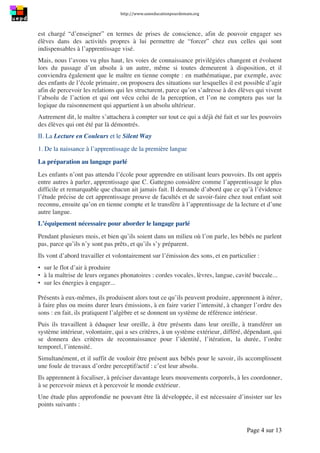 http://www.uneeducationpourdemain.org	
  
	
  
Page 4 sur 13	
  
est chargé “d’enseigner” en termes de prises de conscience, afin de pouvoir engager ses
élèves dans des activités propres à lui permettre de “forcer” chez eux celles qui sont
indispensables à l’apprentissage visé.
Mais, nous l’avons vu plus haut, les voies de connaissance privilégiées changent et évoluent
lors du passage d’un absolu à un autre, même si toutes demeurent à disposition, et il
conviendra également que le maître en tienne compte : en mathématique, par exemple, avec
des enfants de l’école primaire, on proposera des situations sur lesquelles il est possible d’agir
afin de percevoir les relations qui les structurent, parce qu’on s’adresse à des élèves qui vivent
l’absolu de l’action et qui ont vécu celui de la perception, et l’on ne comptera pas sur la
logique du raisonnement qui appartient à un absolu ultérieur.
Autrement dit, le maître s’attachera à compter sur tout ce qui a déjà été fait et sur les pouvoirs
des élèves qui ont été par là démontrés.
II. La Lecture en Couleurs et le Silent Way
1. De la naissance à l’apprentissage de la première langue
La préparation au langage parlé
Les enfants n’ont pas attendu l’école pour apprendre en utilisant leurs pouvoirs. Ils ont appris
entre autres à parler, apprentissage que C. Gattegno considère comme l’apprentissage le plus
difficile et remarquable que chacun ait jamais fait. Il demande d’abord que ce qu’à l’évidence
l’étude précise de cet apprentissage prouve de facultés et de savoir-faire chez tout enfant soit
reconnu, ensuite qu’on en tienne compte et le transfère à l’apprentissage de la lecture et d’une
autre langue.
L’équipement nécessaire pour aborder le langage parlé
Pendant plusieurs mois, et bien qu’ils soient dans un milieu où l’on parle, les bébés ne parlent
pas, parce qu’ils n’y sont pas prêts, et qu’ils s’y préparent.
Ils vont d’abord travailler et volontairement sur l’émission des sons, et en particulier :
▪ sur le flot d’air à produire
▪ à la maîtrise de leurs organes phonatoires : cordes vocales, lèvres, langue, cavité buccale...
▪ sur les énergies à engager...
Présents à eux-mêmes, ils produisent alors tout ce qu’ils peuvent produire, apprennent à itérer,
à faire plus ou moins durer leurs émissions, à en faire varier l’intensité, à changer l’ordre des
sons : en fait, ils pratiquent l’algèbre et se donnent un système de référence intérieur.
Puis ils travaillent à éduquer leur oreille, à être présents dans leur oreille, à transférer un
système intérieur, volontaire, qui a ses critères, à un système extérieur, différé, dépendant, qui
se donnera des critères de reconnaissance pour l’identité, l’itération, la durée, l’ordre
temporel, l’intensité.
Simultanément, et il suffit de vouloir être présent aux bébés pour le savoir, ils accomplissent
une foule de travaux d’ordre perceptif/actif : c’est leur absolu.
Ils apprennent à focaliser, à préciser davantage leurs mouvements corporels, à les coordonner,
à se percevoir mieux et à percevoir le monde extérieur.
Une étude plus approfondie ne pouvant être là développée, il est nécessaire d’insister sur les
points suivants :
 