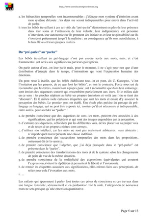 http://www.uneeducationpourdemain.org	
  
	
  
Page 5 sur 13	
  
a. les hiérarchies temporelles sont incontournables : j’éduque mon système d’émission avant
mon système d'écoute ; les deux me seront indispensables pour entrer dans l’activité
de parler.
b. tous les bébés travaillant à ces activités du “pré-parler” démontrent en plus de leur présence
dans leur soma et l’utilisation de leur volonté, leur indépendance car personne
n’intervient, leur autonomie car ils prennent des initiatives et leur responsabilité car ils
s’exercent patiemment jusqu’à la maîtrise : en conséquence qu’ils sont autodidactes, à
la fois élèves et leurs propres maîtres.
Du “pré-parler” au “parler”
Les bébés travaillant au pré-langage n’ont pas encore accès aux mots, mais, et c’est
fondamental, ont accès aux significations par leurs perceptions.
On parle autour d’eux, on leur parle mais, pour le moment, il ne s’agit pour eux que d’une
distribution d’énergie dans le temps, d’intonations qui sont l’expression humaine des
émotions.
Un pont reste à établir, que les bébés établissent tous, et ce pont, dit C. Gattegno, “c’est
l’imitation par les parents, de ce que font les bébés”, et non le contraire. Force nous est de
reconnaître que les bébés, maintenant équipés pour, ont à reconnaître que dans leur entourage,
sont émises des séquences sonores qui ressemblent partiellement aux leurs. Et le milieu aide
en ce sens : les proches répètent au bébé ses propres émissions et voilà que l’on se tient des
“discours”. Et le milieu isole certaines étiquettes que sont les mots et essaie d’y associer la
perception des bébés. Le premier pont est établi. Une étude plus précise du passage du pré-
langage au langage, qui ne peut être exposée ici, montre qu’il est nécessaire et indispensable,
entre autres, pour accéder au “parler” :
a. de prendre conscience que des séquences de sons, les mots, peuvent être associées à des
significations, qui les précèdent et qui sont des images engendrées par la perception.
b. d’extraire ces séquences, véhiculées par les différentes voix, de les placer sur sa propre voix
et de tester si ses propres critères sont corrects.
c. d’utiliser son intellect, car les mots ne sont pas seulement arbitraires, mais abstraits :
n’importe quel mot représente une classe indéfinie.
d. de prendre conscience des successions temporelles des mots dans les propositions,
autrement dit de la syntaxe.
e. de prendre conscience que l’algèbre, que j’ai déjà pratiquée dans le “pré-parler” est
présente dans le “parler”.
f. de prendre conscience des transformations des mots et de la syntaxe selon les changements
de point de vue de la même situation.
g. de prendre conscience de la multiplicité des expressions équivalentes qui assurent
l’expression, évitent la répétition et permettent la liberté et l’autonomie.
h. de retenir les étiquettes associées aux significations, elles-mêmes liées aux perceptions, de
relier pour cela l’évocation aux mots.
i. ...
Les enfants qui apprennent à parler font toutes ces prises de conscience et ces travaux dans
une langue restreinte, sérieusement et en profondeur. Par la suite, l’intégration de nouveaux
mots ne sera presque qu’une extension quantitative.
 