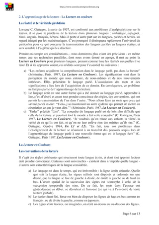 http://www.uneeducationpourdemain.org	
  
	
  
Page 6 sur 13	
  
2. L’apprentissage de la lecture - La Lecture en couleurs
La réalité et le véritable problème
Lorsque C. Gattegno, à partir de 1957, est confronté aux problèmes d’analphabétisme sur le
terrain, il se pose le problème de la lecture dans plusieurs langues : amharique, espagnol,
hindi, anglais, français, hébreu. Mais il porte d’autre part sur les langues, parlées et écrites, un
regard éduqué par les mathématiques. C’est pourquoi il distinguera rapidement l’universel du
particulier pour ce qui concerne la transmutation des langues parlées en langues écrites, et
sera sensible à l’algèbre qui les structure.
Prenant en compte ces considérations, - nous donnerons plus avant des précisions - en même
temps que ses recherches parallèles, dont nous avons donné un aperçu, il met au point la
Lecture en Couleurs pour plusieurs langues, prenant comme base les réalités auxquelles il se
rend. Et si les apprentis voient, ces réalités sont pour l’essentiel les suivantes :
a) “Les enfants acquièrent la compréhension dans le langage parlé, pas dans la lecture”
(Séminaire, Paris, 1987, La Lecture en Couleurs). Les significations sont dans la
perception du monde qui nous entoure, de nous-mêmes et de nos mouvements
intérieurs. Elles précèdent le langage parlé. L’association des mots et des
significations a lieu lors de l’acquisition de ce dernier. En conséquence, ce problème
ne fait pas partie de l’apprentissage de la lecture.
b) Le langage écrit est une autre forme qui a été donnée au langage parlé. Apprendre à
lire, c’est d’abord et avant tout prendre conscience des règles, des conventions, qui ont
permis la transmutation de l’un dans l’autre. "Nous allons faire en sorte que ceux qui
savent parler disent : “Tiens, j’ai maintenant un autre système qui permet de mettre en
circulation ce que je veux dire.”" (Séminaire, Paris 1987, La Lecture en Couleurs).
c) "Parler” précède “Lire”. “La conquête du langage parlé est de loin plus difficile que
celle de la lecture, et pourtant tout le monde a fait cette conquête” (C. Gattegno, Paris
1987, La Lecture en Couleurs). “Je voudrais qu’on rende aux enfants la vérité, la
vérité de ce qu’ils ont fait, et qu’on ne leur enlève rien des mérites qu’ils ont.” (C.
Gattegno, Genève 1984, De L1 et L2). “En fait, tous nos problèmes dans
l’enseignement de la lecture se résument à un transfert des pouvoirs acquis lors de
l’apprentissage du langage parlé à une nouvelle forme qui est le langage écrit” (C.
Gattegno, Paris 1987, La Lecture en Couleurs).
La Lecture en Couleurs
Les conventions de la lecture
Il s’agit des règles cohérentes qui structurent toute langue écrite, et dont tout apprenti lecteur
doit prendre conscience. Certaines sont universelles - existent dans n’importe quelle langue -
d’autres sont caractéristiques de la langue considérée.
a) Le langage est dans le temps, qui est irréversible : la ligne droite orientée. Quelle
que soit la langue écrite, les signes utilisés sont disposés et ordonnés sur une
droite, que la langue se lise de gauche à droite, de droite à gauche ou de haut en
bas. L’ordre spatial de la succession des signes est isomorphe à celui de la
succession temporelle des sons. De ce fait, les mots dans l’espace ont
généralement un début, se déroulent et finissent (ce qui va à l’encontre de toute
lecture globale).
b) Le papier étant fini, force est bien de disposer les lignes de haut en bas comme en
français, ou de droite à gauche, comme en japonais.
c) Les lignes étant tracées, ou imaginées, on écrit au-dessus ou au-dessous des lignes.
 