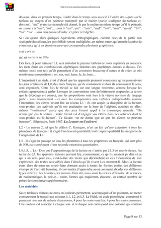 http://www.uneeducationpourdemain.org	
  
	
  
Page 8 sur 13	
  
dessous, dans un premier temps, l’ordre dans le temps sera associé à l’ordre des signes sur le
tableau au moyen d’un pointeur manipulé par le maître (partie soulignée du tableau ci-
dessous). “ma” ayant par exemple été donné, lu par le maître en même temps qu’il le pointait,
on passera à “mu”, “mi”,... puis à “am”, um”... “ami”, “mal”, “mil”, “mur”, “mimi”, “lili”,
“lui”, “lia”... sans rien donner d’autre, et grâce à l’algèbre.
Si l’on ajoute alors quelques équivalents orthographiques, comme ceux de la partie non
soulignée du tableau, les possibilités seront multipliées, en même temps qu’amenée la prise de
conscience qu’à un phonème peuvent correspondre plusieurs graphèmes.
a ui e o à ue
m l rn me le re ne ll lle
Dès lors, et pour terminer L1, sera introduit le premier tableau de mots imprimés en couleurs,
les mots étant des combinaisons algébriques linéaires des graphèmes donnés ci-dessus. Ces
mêmes mots sont tels qu’ils permettent d’en construire beaucoup d’autres et de créer de très
nombreuses propositions : mi, ma, mal, lame, la, lu, lune...
L’important à ce stade, c’est d’abord que les apprentis prennent conscience qu’en poursuivant
les jeux arbitraires de L0, des mots français, qu’ils connaissent et dont ils connaissent le sens,
sont engendrés. Cette fois le travail se fait sur une langue restreinte, comme lorsque les
enfants apprenaient à parler. Lorsque les conventions sont définitivement respectées, à savoir
que le décodage est correct, que les propositions sont lues à la vitesse normale du langage
parlé - sans ânonnement - et avec les composantes non verbales indispensables comme
l’intonation, les élèves savent lire au niveau L1 : ils ont acquis la discipline de la lecture,
sous-produit des activités qu’ils ont pratiquées sur la base de l’algèbre, activités en elles-
mêmes “motivantes” parce que des jeux faisant appel à la dynamique mentale. “On
n’enseigne pas la lecture... votre travail est d’engager vos élèves dans des activités dont le
sous-produit est la lecture”. Ce faisant “on ne donne que ce que les élèves ne peuvent
inventer”. (Séminaire, Paris 1987, La Lecture en Couleurs)
L2 - Le niveau 2, tel que le définit C. Gattegno, n’est en fait qu’une extension à tous les
phonèmes du français : il s’agit d’un travail quantitatif, tout l’aspect qualitatif faisant partie de
l’acquisition de L1.
L3 - Il s’agit du passage de tous les phonèmes à tous les graphèmes du français, qui sont plus
de 500, par conséquent d’une seconde extension quantitative.
L4, L5, ... Ln - Dire que l’apprentissage de la lecture ne s’arrête pas à L3 est une évidence. Au
terme de L3, les apprentis lecteurs peuvent lire, couramment, ce qu’ils auraient pu dire et ce
qui a un sens pour eux, c’est-à-dire des textes qui déclenchent en eux l’évocation de leur
expérience, des textes accessibles dans l’absolu qu’ils vivent à ce moment-là. Mais la lecture
étant alors devenue un savoir-faire donnant accès à toutes les formes écrites des différents
champs de l’activité humaine, il conviendra d’apprendre aussi comment aborder ces différents
types d’écrits : les histoires, les romans, bien sûr, mais aussi les textes d’histoire, de sciences,
de mathématique, la poésie... toutes formes qui requièrent, chacune, un certain nombre de
prises de conscience supplémentaires.
Les matériels
Seize tableaux muraux de mots en couleurs permettent, accompagnés d’un pointeur, de mener
correctement le travail aux niveaux L1, L2, et L3. Le Fidel, ou code phonétique, comprend 8
panneaux muraux de mêmes dimensions, 4 pour les sons-voyelles, 4 pour les sons-consonnes.
Une couleur est associée à chaque son, et à chaque son correspond une colonne qui contient
 