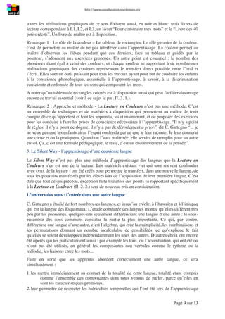 http://www.uneeducationpourdemain.org	
  
	
  
Page 9 sur 13	
  
toutes les réalisations graphiques de ce son. Existent aussi, en noir et blanc, trois livrets de
lecture correspondant à L1, L2, et L3, un livret “Pour construire mes mots” et le “Livre des 40
petits récits”. Un livre du maître est à disposition.
Remarque 1 : Le rôle de la couleur – Le tableau de rectangles. Le rôle premier de la couleur,
c’est de permettre au maître de ne pas interférer dans l’apprentissage. La couleur permet au
maître d’observer les élèves pendant que ces derniers, face au tableau et guidés par le
pointeur, s’adonnent aux exercices proposés. Un autre point est essentiel : le nombre des
phonèmes étant égal à celui des couleurs, et chaque couleur se rapportant à de nombreuses
réalisations graphiques, les couleurs représentent le transfert direct possible entre l’oral et
l’écrit. Elles sont un outil puissant pour tous les travaux ayant pour but de conduire les enfants
à la conscience phonologique, essentielle à l’apprentissage, à savoir, à la discrimination
consciente et ordonnée de tous les sons qui composent les mots.
A noter qu’un tableau de rectangles colorés est à disposition aussi qui peut faciliter davantage
encore ce travail essentiel (voir à ce sujet le par. II. 3. 1.).
Remarque 2 : Approche et méthode - La Lecture en Couleurs n’est pas une méthode. C’est
un ensemble de techniques et de matériels à disposition qui permettent au maître de tenir
compte de ce qu’apportent et font les apprentis, ici et maintenant, et de proposer des exercices
pour les conduire à faire les prises de conscience nécessaires à l’apprentissage. “Il n’y a point
de règles, il n’y a point de dogme, il n’y a pas de déroulement a priori” dit C. Gattegno “... je
ne veux pas que les enfants aient l’esprit confondu par ce que je leur raconte. Je leur donnerai
une chose et on la pratiquera. Quand on l’aura maîtrisée, elle servira de tremplin pour un autre
envol. Ça, c’est une formule pédagogique, le reste, c’est un encombrement de la pensée”.
3. Le Silent Way - l’apprentissage d’une deuxième langue
Le Silent Way n’est pas plus une méthode d’apprentissage des langues que la Lecture en
Couleurs n’en est une de la lecture. Les matériels existant - et qui sont souvent confondus
avec ceux de la lecture - ont été créés pour permettre le transfert, dans une nouvelle langue, de
tous les pouvoirs manifestés par les élèves lors de l’acquisition de leur première langue. C’est
dire que tout ce qui précède, exception faite toutefois des points se rapportant spécifiquement
à la Lecture en Couleurs (II. 2. 2.) sera de nouveau pris en considération.
L’univers des sons : l’entrée dans une autre langue
C. Gattegno a étudié de fort nombreuses langues, et jusqu’au créole, à l’hawaïen et à l’iniupaq
qui est la langue des Esquimaux. L’étude comparée des langues montre qu’elles diffèrent très
peu par les phonèmes, quelques-uns seulement différenciant une langue d’une autre : le sous-
ensemble des sons communs constitue la partie la plus importante. Ce qui, par contre,
différencie une langue d’une autre, c’est l’algèbre, qui crée la multiplicité, les combinaisons et
les permutations donnant un nombre incalculable de possibilités, ce qu’explique le fait
qu’elles se soient développées indépendamment les unes des autres. D’autres choix ont encore
été opérés qui les particularisent aussi : par exemple les tons, ou l’accentuation, qui ont été ou
n’ont pas été utilisés, en général les composantes non verbales comme le rythme ou la
mélodie, les liaisons entre les mots...
Faire en sorte que les apprentis abordent correctement une autre langue, ce sera
simultanément :
1. les mettre immédiatement au contact de la totalité de cette langue, totalité étant compris
comme l’ensemble des composantes dont nous venons de parler, parce qu’elles en
sont les caractéristiques premières,
2. leur permettre de respecter les hiérarchies temporelles qui l’ont été lors de l’apprentissage
 