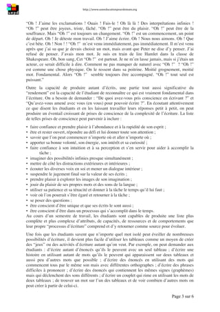http://www.uneeducationpourdemain.org	
  
	
  
Page 3 sur 6	
  
“Oh ! J’aime les exclamations ! Ouais ! Fais-le ! Oh là là ! Des interprétations infinies !
“Oh !” peut être joyeux, triste, fâché. “Oh !” peut être du plaisir. “Oh !” peut être de la
souffrance. Mais “Oh !” est toujours un changement. “Oh !” est un commencement, un point
de départ. Oh ! Je déteste mon travail. Oh ! J’aime écrire. Oh ! Nous nous aimons. Oh ! Que
c’est bête. Oh ! Non ! ! “Oh !” m’est venu immédiatement, pas immédiatement. Il m’est venu
après que j’ai su que je devais choisir un mot, mais avant que Peter ne dise d’y penser. J’ai
refusé de penser. J’avais mon mot. Je suis en train de lire Hamlet dans la classe de
Shakespeare. Oh, bon sang, Cet “Oh !” est partout. Je ne m’en lasse jamais, mais si j’étais un
acteur, ce serait difficile à dire. Comment ne pas manquer de naturel avec “Oh !” ? “Oh !”
est comme une chose physique. On le ressent dans sa poitrine. Moitié grognement, moitié
mot. Fondamental. Alors “Oh !” semble toujours être accompagné. “Oh !” tout seul est
puissant.”
Outre la capacité de produire autant d’écrits, une partie tout aussi significative du
“rendement” est la capacité de l’étudiant de reconnaître ce qui est vraiment fondamental dans
l’écriture. On a besoin de demander : “De quoi avez-vous pris conscience en écrivant ?” et
“Qu’avez-vous amené avec vous (en vous) pour pouvoir écrire ?”. En écoutant attentivement
ce que disent les étudiants et en les laissant travailler leurs réponses petit à petit, on peut
produire un éventail croissant de prises de conscience de la complexité de l’écriture. La liste
de telles prises de conscience peut parvenir à inclure :
▪ faire confiance et prendre plaisir à l’abondance et à la rapidité de son esprit ;
▪ être et rester ouvert, répondre au défi et lui donner toute son attention ;
▪ savoir que l’on peut commencer n’importe où et aller n’importe où ;
▪ apporter sa bonne volonté, son énergie, son intérêt et sa curiosité ;
▪ faire confiance à son intuition et à sa perception et s’en servir pour aider à accomplir la
tâche ;
▪ imaginer des possibilités infinies presque simultanément ;
▪ mettre de côté les distractions extérieures et intérieures ;
▪ écouter les diverses voix en soi et mener un dialogue intérieur ;
▪ suspendre le jugement final sur la valeur de ses écrits ;
▪ prendre plaisir à explorer les images de son imagination ;
▪ jouir du plaisir de ses propres mots et des sons de la langue ;
▪ utiliser sa patience et sa ténacité et donner à la tâche le temps qu’il lui faut ;
▪ voir où l’on pourrait s’être égaré et retourner à la tâche ;
▪ se poser des questions ;
▪ être conscient d’être unique et que ses écrits le sont aussi ;
▪ être conscient d’être dans un processus qui s’accomplit dans le temps.
Au cours d’un semestre de travail, les étudiants sont capables de produite une liste plus
complète et plus complexe d’attributs, de capacités, de ressources et de comportements que
leur propre “processus d’écriture” comprend et d’y retourner comme source pour évoluer.
Une fois que les étudiants savent que n’importe quel mot isolé peut éveiller de nombreuses
possibilités d’écriture, il devient plus facile d’utiliser les tableaux comme un moyen de créer
des “jeux” ou des activités d’écriture autant qu’on veut. Par exemple, on peut demander aux
étudiants : d’écrire autant d’énoncés qu’ils le peuvent avec un seul tableau ; d’écrire une
histoire en utilisant autant de mots qu’ils le peuvent qui apparaissent sur deux tableaux et
aussi peu d’autres mots que possible ; d’écrire des énoncés en utilisant des mots qui
commencent tous par le même son mais avec différentes orthographes ; d’écrire des phrases
difficiles à prononcer ; d’écrire des énoncés qui contiennent les mêmes signes (graphèmes)
mais qui déclenchent des sons différents ; d’écrire un couplet qui rime en utilisant les mots de
deux tableaux ; de trouver un mot sur l’un des tableaux et de voir combien d’autres mots on
peut créer à partir de celui-ci.
 