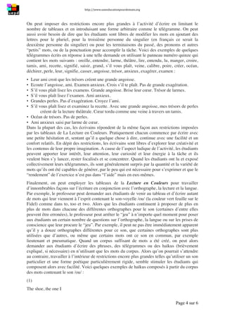 http://www.uneeducationpourdemain.org	
  
	
  
Page 4 sur 6	
  
On peut imposer des restrictions encore plus grandes à l’activité d’écrire en limitant le
nombre de tableaux et en introduisant une forme arbitraire comme le télégramme. On peut
aussi avoir besoin de dire que les étudiants sont libres de modifier les mots en ajoutant des
lettres pour le pluriel, pour la troisième personne du singulier (en français ce serait la
deuxième personne du singulier) ou pour les terminaisons du passé, des pronoms et autres
“petits” mots, ou de la ponctuation pour accomplir la tâche. Voici des exemples de quelques
télégrammes écrits en réponse à une telle demande en utilisant le panneau numéro quinze qui
contient les mots suivants : oreille, entendre, larme, théâtre, lire, entendu, lu, manger, croire,
tamis, ami, recette, signifié, saisir, grand, s’il vous plaît, veine, calibre, poire, créer, océan,
déchirer, perle, leur, signifie, casser, angoisse, trésor, anxieux, exagérer, examen :
▪ Leur ami croit que les trésors créent une grande angoisse.
▪ Ecoute l’angoisse, ami. Examen anxieux. Crois s’il te plaît. Pas de grande exagération.
▪ S’il vous plaît lisez les examens. Grande angoisse. Brise leur cœur. Trésor de larmes.
▪ S’il vous plaît lisez l’examen. Ami anxieux.
▪ Grandes perles. Pas d’exagération. Croyez l’ami.
▪ S’il vous plaît lisez et examinez la recette. Avec une grande angoisse, mes trésors de perles
créent de la lecture théâtrale. Cœur tordu comme une veine à travers un tamis.
▪ Océan de trésors. Pas de perles.
▪ Ami anxieux saisi par larme de cœur.
Dans la plupart des cas, les écrivains répondent de la même façon aux restrictions imposées
par les tableaux de La Lecture en Couleurs. Pratiquement chacun commence par écrire avec
une petite hésitation et, sentant qu’il a quelque chose à dire, continue avec une facilité et un
confort relatifs. En dépit des restrictions, les écrivains sont libres d’explorer leur créativité et
les contenus de leur propre imagination. A cause de l’aspect ludique de l’activité, les étudiants
peuvent apporter leur intérêt, leur attention, leur curiosité et leur énergie à la tâche et ils
veulent bien s’y lancer, rester focalisés et se concentrer. Quand les étudiants ont lu et exposé
collectivement leurs télégrammes, ils sont généralement surpris par la quantité et la variété de
mots qu’ils ont été capables de générer, par le peu qui est nécessaire pour s’exprimer et que le
“rendement” de l’exercice n’est pas dans “l’aide” mais en eux-mêmes.
Finalement, on peut employer les tableaux de la Lecture en Couleurs pour travailler
d’innombrables façons sur l’écriture en conjonction avec l’orthographe, la lecture et la langue.
Par exemple, le professeur peut demander aux étudiants de venir au tableau et d’écrire autant
de mots qui leur viennent à l’esprit contenant le son-voyelle /ou/ (la couleur vert feuille sur le
Fidel) comme dans to, too et two. Alors que les étudiants continuent à proposer de plus en
plus de mots dans chacune des différentes orthographes pour le son (certaines d’entre elles
peuvent être erronées), le professeur peut arrêter le “jeu” à n’importe quel moment pour poser
aux étudiants un certain nombre de questions sur l’orthographe, la langue ou sur les prises de
conscience que leur procure le “jeu”. Par exemple, il peut ne pas être immédiatement apparent
qu’il y a douze orthographes différentes pour ce son, que certaines orthographes sont plus
utilisées que d’autres, ou même que certains mots ont ce son en commun, par exemple
lieutenant et pneumatique. Quand un corpus suffisant de mots a été créé, on peut alors
demander aux étudiants d’écrire des phrases, des télégrammes ou des haïkus (brièvement
expliqué, si nécessaire) en n’utilisant que les mots du corpus. Alors qu’on pourrait s’attendre
au contraire, travailler à l’intérieur de restrictions encore plus grandes telles qu’utiliser un son
particulier et une forme poétique particulièrement rigide, semble stimuler les étudiants qui
composent alors avec facilité. Voici quelques exemples de haïkus composés à partir du corpus
des mots contenant le son /ou/ :
(1)
The shoe, the one I
 
