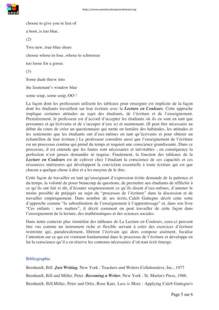 http://www.uneeducationpourdemain.org	
  
	
  
Page 5 sur 6	
  
choose to give you in lieu of
a boot, is too blue.
(2)
Two new, true-blue shoes
choose whose to lose, whose to schmooze
too loose for a goose.
(3)
Some dude threw into
the lieutenant’s window blue
some soup, some soup, OO !
La façon dont les professeurs utilisent les tableaux pour enseigner est implicite de la façon
dont les étudiants travaillent sur leur écriture avec la Lecture en Couleurs. Cette approche
implique certaines attitudes au sujet des étudiants, de l’écriture et de l’enseignement.
Premièrement, le professeur est d’accord d’accepter les étudiants où ils en sont en tant que
personnes et qu’écrivains et de s’occuper d’eux ici et maintenant. (Il peut être nécessaire au
début du cours de créer un questionnaire qui mette en lumière des habitudes, les attitudes et
les sentiments que les étudiants ont d’eux-mêmes en tant qu’écrivains et pour obtenir un
échantillon de leur écriture.) Le professeur considère aussi que l’enseignement de l’écriture
est un processus continu qui prend du temps et requiert une conscience grandissante. Dans ce
processus, il est entendu que les fautes sont nécessaires et inévitables ; en conséquence la
perfection n’est jamais demandée ni requise. Finalement, la fonction des tableaux de la
Lecture en Couleurs est de cultiver chez l’étudiant la conscience de ces capacités et ces
ressources intérieures qui développent la conviction essentielle à toute écriture qui est que
chacun a quelque chose à dire et a les moyens de le dire.
Cette façon de travailler en tant qu’enseignant d’expression écrite demande de la patience et
du temps, la volonté de poser beaucoup de questions, de permettre aux étudiants de réfléchir à
ce qu’ils ont fait et dit, d’écouter soigneusement ce qu’ils disent d’eux-mêmes, d’amener le
moins possible de préjugés au sujet du “processus de l’écriture” dans la discussion et de
travailler empiriquement. Dans nombre de ses écrits, Caleb Gattegno décrit cette sorte
d’approche comme “la subordination de l’enseignement à l’apprentissage” et, dans son livre
“Ces enfants : nos maîtres”, il décrit comment on peut travailler de cette façon dans
l’enseignement de la lecture, des mathématiques et des sciences sociales.
Dans notre contexte plus immédiat des tableaux de La Lecture en Couleurs, ceux-ci peuvent
être vus comme un instrument riche et flexible servant à créer des exercices d’écriture
restreinte qui, paradoxalement, libèrent l’écrivain qui alors compose aisément, focalise
l’attention sur ce qui est vraiment fondamental dans le processus de l’écriture et développe en
lui la conscience qu’il a en réserve les contenus nécessaires d’où tout écrit émerge.
Bibliographie
Bernhardt, Bill. Just Writing. New York : Teachers and Writers Collaborative, Inc., 1977
Bernhardt, Bill and Miller, Peter. Becoming a Writer. New York : St. Martin's Press, 1986.
Bernhardt, Bill,Miller, Peter and Ortiz, Rose Katz. Less is More : Applying Caleb Gattegno's
 
