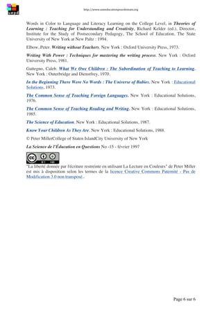http://www.uneeducationpourdemain.org	
  
	
  
Page 6 sur 6	
  
Words in Color to Language and Literacy Learning on the College Level, in Theories of
Learning : Teaching for Understanding and Creativity, Richard Kelder (ed.), Director,
Institute for the Study of Postsecondary Pedagogy, The School of Education, The State
University of New York at New Paltz : 1994.
Elbow, Peter. Writing without Teachers. New York : Oxford University Press, 1973.
Writing With Power : Techniques for mastering the writing process. New York : Oxford
University Press, 1981.
Gattegno, Caleb. What We Owe Children : The Subordination of Teaching to Learning.
New York : Outerbridge and Dienstfrey, 1970.
In the Beginning There Were No Words : The Universe of Babies. New York : Educational
Solutions, 1973.
The Common Sense of Teaching Foreign Languages. New York : Educational Solutions,
1976.
The Common Sense of Teaching Reading and Writing. New York : Educational Solutions,
1985.
The Science of Education. New York : Educational Solutions, 1987.
Know Your Children As They Are. New York : Educational Solutions, 1988.
© Peter MillerCollege of Staten IslandCity University of New York
La Science de l’Éducation en Questions No -15 - février 1997
La liberté donnée par l'écriture restreinte en utilisant La Lecture en Couleurs de Peter Miller
est mis à disposition selon les termes de la licence Creative Commons Paternité - Pas de
Modification 3.0 non transposé..
 