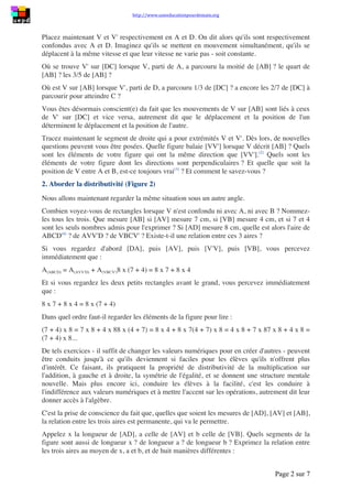 http://www.uneeducationpourdemain.org
Page 2 sur 8
Placez maintenant V et V' respectivement en A et D. On dit alors qu'ils sont respectivement
confondus avec A et D. Imaginez qu'ils se mettent en mouvement simultanément, qu'ils se
déplacent à la même vitesse et que leur vitesse ne varie pas - soit constante.
Où se trouve V' sur [DC] lorsque V, parti de A, a parcouru la moitié de [AB] ? le quart de
[AB] ? les 3/5 de [AB] ?
Où est V sur [AB] lorsque V', parti de D, a parcouru 1/3 de [DC] ? a encore les 2/7 de [DC] à
parcourir pour atteindre C ?
Vous êtes désormais conscient(e) du fait que les mouvements de V sur [AB] sont liés à ceux
de V' sur [DC] et vice versa, autrement dit que le déplacement et la position de l'un
déterminent le déplacement et la position de l'autre.
Tracez maintenant le segment de droite qui a pour extrémités V et V'. Dès lors, de nouvelles
questions peuvent vous être posées. Quelle figure balaie [VV'] lorsque V décrit [AB] ? Quels
sont les éléments de votre figure qui ont la même direction que [VV'](2)
. Quels sont les
éléments de votre figure dont les directions sont perpendiculaires ? Et quelle que soit la
position de Ventre A et B, est-ce toujours vrai(3)
? Et comment le savez-vous ?
2. Aborder la distributivité (Figure 2)
Nous allons maintenant regarder la même situation sous un autre angle.
Combien voyez-vous de rectangles lorsque V n'est confondu ni avec A, ni avec B ? Nommez-
les tous les trois. Que mesure [AB] si [AV] mesure 7 cm, si [VB] mesure 4 cm, et si 7 et 4
sont les seuls nombres admis pour l'exprimer ? Si [AD] mesure 8 cm, quelle est alors l'aire de
ABCD(4)
? de AVV'D ? de VBCV' ? Existe-t-il une relation entre ces 3 aires ?
Si vous regardez d'abord [DA], puis [AV], puis [V'V], puis [VB], vous percevez
immédiatement que :
𝐴(𝐴𝐵𝐶𝐷) = 𝐴(𝐴𝑉𝑉′𝐷) + 𝐴(𝑉𝐵𝐶𝑉′) 
8 × (7 + 4) = 8 × 7 + 8 × 4
Et si vous regardez les deux petits rectangles avant le grand, vous percevez immédiatement
que :
8 × 7 + 8 × 4 = 8 × (7 + 4)
Dans quel ordre faut-il regarder les éléments de la figure pour lire :
(7 + 4) × 8 = 7 × 8 + 4 × 8
8 × (4 + 7) = 8 × 4 + 8 × 7
(4 + 7) × 8 = 4 × 8 + 7 × 8
7 × 8 + 4 × 8 = (7 + 4) × 8. ..
De tels exercices - il suffit de changer les valeurs numériques pour en créer d'autres - peuvent
être conduits jusqu'à ce qu'ils deviennent si faciles pour les élèves qu'ils n'offrent plus
d'intérêt. Ce faisant, ils pratiquent la propriété de distributivité de la multiplication sur
l'addition, à gauche et à droite, la symétrie de l'égalité, et se donnent une structure mentale
nouvelle. Mais plus encore ici, conduire les élèves à la facilité, c'est les conduire à
l'indifférence aux valeurs numériques et à mettre l'accent sur les opérations, autrement dit leur
donner accès à l'algèbre.
 