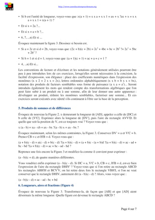 http://www.uneeducationpourdemain.org
Page 4 sur 8
4. Une introduction au calcul littéral
Sur la base des images mentales dynamiques précédemment structurées - Figure 2 et Figure 3
- des exercices nombreux, variés et gradués en difficulté pourront être proposés aux élèves,
qu'ils exécuteront facilement, qui les amèneront à aborder le calcul littéral sur la base du sens,
et au cours desquels sera introduite la terminologie adéquate. Nous ne donnerons ici que
quelques orientations possibles.
Évoquez d'abord la Figure 2. Précisons qu'une fois pour toutes, une unité de longueur a été
choisie : cm, dm... ou n'importe quel segment unité.
1. Si vous donnez à 𝑎 la valeur 2, voyez-vous que :
𝑥(2 + 𝑏) = 𝑥 × 2 + 𝑥 × 𝑏 = 2𝑥 + 𝑏𝑥?
2𝑥 + 𝑏𝑥 = 𝑥 × 2 + 𝑥 × 𝑏 = 𝑥(2 + 𝑏)?
2. Si vous imaginez que 𝑎 et 𝑥 ont la même longueur, voyez-vous que :
𝑥(𝑥 + 𝑏) = 𝑥 × 𝑥 + 𝑥 × 𝑏 = 𝑥2
+ 𝑏𝑥 … 𝑒𝑡 𝑞𝑢𝑒 …
𝑥2
+ 𝑏𝑥 = 𝑥 × 𝑥 + 𝑥 × 𝑏 = 𝑥(𝑥 + 𝑏)?
3. Si b est l'unité de longueur, voyez-vous que :
𝑥(𝑎 + 1) = 𝑥 × 𝑎 + 𝑥 × 1 = 𝑎𝑥 + 𝑥 … 𝑒𝑡 𝑞𝑢𝑒 …
𝑎𝑥 + 𝑥 = 𝑥 × 𝑎 + 𝑥 × 1 = 𝑥(𝑎 + 1)?
4. Et si x = 2a ?...
5. Et si x = a = b ?...
Évoquez maintenant la figure 3. Dessinez si besoin est.
1. 𝑆𝑖 𝑎 = 2𝑐 𝑒𝑡 𝑠𝑖 𝑑 = 2𝑏, voyez-vous que:
(2𝑐 + 𝑏)(𝑐 + 2𝑏) = 2𝑐2
+ 4𝑏𝑐 + 𝑏𝑐 + 2𝑏2
= 2𝑐2
+ 5𝑏𝑐 + 2𝑏2
?
2. 𝑆𝑖 𝑏 = 1 𝑒𝑡 𝑠𝑖 𝑑 = 1, voyez-vous que :
 (𝑎 + 1)(𝑐 + 1) = 𝑎𝑐 + 𝑎 + 𝑐 + 1 ?
Les conventions de lecture et d'écriture et les notations généralement utilisées pourront être
peu à peu introduites lors de ces exercices, lorsqu'elles seront nécessaires à la concision, la
facilité d'expression, son élégance : place des coefficients numériques dans l'expression des
monômes (𝑥 × 2 = 2 𝑥 𝑒𝑡 𝑥 + 𝑥 = 2𝑥), lettres ordonnées alphabétiquement (𝑥 × 𝑏 =
𝑏 × 𝑥 = 𝑏𝑥 ), notation des produits de facteurs semblables sous forme de puissance
( 𝑎 × 𝑎 = 𝑎2
)... Seront introduits également les mots qui rendent compte des
transformations algébriques que l'on peut faire subir à un produit ou à une somme, afin de leur
donner une autre apparence : développer un produit, réduire les monômes semblables,
factoriser une somme... Et ces exercices seront exécutés avec sûreté s'ils continuent à l'être sur
la base de la perception.
5. Produits de sommes et de différences
Évoquez de nouveau la Figure 2!
𝑥 demeurant la longueur de [AD], appelez 𝑎 celle de [DC] et 𝑏 celle de [V'C]. Exprimez alors
 