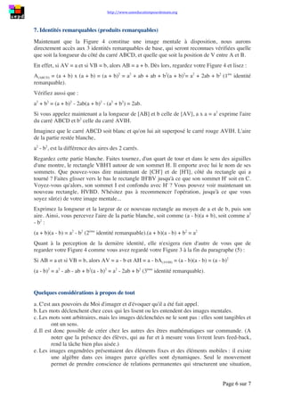 http://www.uneeducationpourdemain.org
Page 6 sur 8
Notez, si nécessaire, vos observations dans un tableau à 4 colonnes :
AV VB AV/VB Aire (AVIH)/Aire (IH'CV')
1/4 de AB 3/4 de AB 1/3 1/9
Vous voyez que, quelle que soit la fraction de [AB] parcourue par V depuis A, vous voyez
aussi celle qui lui reste à parcourir pour atteindre B. Qu'en même temps vous connaissez le
rapport de AV à VB, et immédiatement après celui des aires des deux carrés qui ont
respectivement comme côté AV et VB... Parce que vous avez été conduit(e) à considérer
simultanément AV et VB d'une part, leur rapport et le rapport des aires des carrés les ayant
comme côté d'autre part, ont été forcées les prises de conscience qui permettent d'énoncer :
1. Si un point est situé aux d'un segment, il le partage dans le rapport
𝑎
𝑛−𝑎
ou
𝑛−𝑎
𝑎
.
2. Si 2 carrés sont tels que le rapport de leurs côtés est
𝑎
𝑏
, (𝑏 = 𝑛 − 𝑎), le rapport de
leurs aires est égal à
𝑎.𝑎
𝑏.𝑏
=
𝑎2
𝑏2 ; autrement dit, que le rapport de leurs aires est égal au
rapport des carrés de leurs côtés.
Des travaux similaires basés sur l'imagerie peuvent être menés qui conduiront à comparer les
aires des carrés et des rectangles de cette Figure 4, soit l'un par rapport à l'autre ou aux autres,
soit l'un par rapport à lui-même lorsque V occupe un ensemble de positions, ou des positions
particulières entre A et B. Faites-le vous-même si le cœur vous en dit, afin de vous assurer par
exemple du bien-fondé des assertions ci-dessous :
1. Si 𝐴𝑉 < 𝑉𝐵,  alors 𝐴(𝐴𝑉𝐼𝐻) < 𝐴(𝐻𝐼𝑉′𝐷) < 𝐴(𝐼𝐻′𝐶𝑉′).
2. Lorsque V parcourt [AB], de A vers B, l'aire du rectangle VBH'I croît de 0 à
𝐴(𝐴𝐵𝐶𝐷)
4
puis décroît jusqu'à 0.
3. Si V n'est pas au milieu de [AB], alors 𝐴(𝐴𝑉𝐼𝐻) + 𝐴(𝐼𝐻′𝐶𝑉′) > 𝐴(𝑉𝐵𝐻𝐼) +
𝐴(𝐻𝐼𝑉′𝐷).
4. Si V est situé aux 𝑎 𝑏⁄ de [AB], le rectangle VBH'I a la même aire que si V est situé
aux (𝑏 − 𝑎) 𝑏⁄ de [AB].
5. ad libitum...
7. Identités remarquables (produits remarquables)
Maintenant que la Figure 4 constitue une image mentale à disposition, nous aurons
directement accès aux 3 identités remarquables de base, qui seront reconnues vérifiées quelle
que soit la longueur du côté du carré ABCD, et quelle que soit la position de V entre A et B.
En effet, si 𝐴𝑉 = 𝑎 et si 𝑉𝐵 = 𝑏, alors 𝐴𝐵 = 𝑎 + 𝑏. Dès lors, regardez votre Figure 4 et
lisez :
𝐴(𝐴𝐵𝐶𝐷) = (𝑎 + 𝑏)(𝑎 + 𝑏) = (𝑎 + 𝑏)2
= 𝑎2
+ 𝑎𝑏 + 𝑎𝑏 + 𝑏2
=𝑎2
+ 2𝑎𝑏 + 𝑏2
(1ère
identité remarquable).
Vérifiez aussi que :
𝑎2
+ 𝑏2
= (𝑎 + 𝑏)2
− 2𝑎𝑏 … 𝑒𝑡 𝑞𝑢𝑒 … (𝑎 + 𝑏)2
− (𝑎2
+ 𝑏2
) = 2𝑎𝑏.
Si vous appelez maintenant 𝑎 la longueur de [AB] et 𝑏 celle de [AV], 𝑎 × 𝑎 = 𝑎2
exprime
l'aire du carré ABCD et 𝑏2
celle du carré AVIH.
 