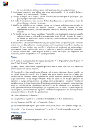 http://www.uneeducationpourdemain.org
Page 7 sur 8
Imaginez que le carré ABCD soit blanc et qu'on lui ait superposé le carré rouge AVIH. L'aire
de la partie restée blanche, 𝑎 2
− 𝑏2
, est la différence des aires des 2 carrés.
Regardez cette partie blanche. Faites tourner, d'un quart de tour et dans le sens des aiguilles
d'une montre, le rectangle VBH'I autour de son sommet H. Il emporte avec lui le nom de ses
sommets. Que pouvez-vous dire maintenant de [CH'] et de [H'I], côté du rectangle qui a
tourné ? Faites glisser vers le bas le rectangle IH'BV jusqu'à ce que son sommet H' soit en C.
Voyez-vous qu'alors, son sommet I est confondu avec H' ? Vous pouvez voir maintenant un
nouveau rectangle, HVBD. N'hésitez pas à recommencer l'opération, jusqu'à ce que vous
soyez sûr(e) de votre image mentale...
Exprimez la longueur et la largeur de ce nouveau rectangle au moyen de 𝑎 et de 𝑏, puis son
aire. Ainsi, vous percevez l'aire de la partie blanche, soit comme (𝑎 − 𝑏)(𝑎 + 𝑏), soit
comme 𝑎2
− 𝑏2
:
(𝑎 + 𝑏)(𝑎 − 𝑏) = 𝑎2
− 𝑏2
(2ème
identité remarquable).
(𝑎 + 𝑏)(𝑎 − 𝑏) + 𝑏2
= 𝑎2
Quant à la perception de la dernière identité, elle n'exigera rien d'autre de vous que de
regarder votre Figure 4 comme vous avez regardé votre Figure 3 à la fin du paragraphe (5) :
Si AB = 𝑎 et si VB = 𝑏, alors AV = 𝑎 − 𝑏 et AH = 𝑎 − 𝑏
𝐴(𝐴𝑉𝐼𝐻) = (𝑎 − 𝑏)(𝑎 − 𝑏) = (𝑎 − 𝑏)2
(𝑎 − 𝑏)2
= 𝑎2
− 𝑎𝑏 − 𝑎𝑏 + 𝑏2
= 𝑎2
− 2𝑎𝑏 + 𝑏2
(3ème
identité remarquable).
Quelques considérations à propos du tout
1. C'est aux pouvoirs du Moi d'imager et d'évoquer qu'il a été fait appel.
2. Les mots déclenchent chez ceux qui les lisent ou les entendent des images
mentales.
3. Les mots sont arbitraires, mais les images déclenchées ne le sont pas : elles sont
tangibles et ont un sens.
4. Il est donc possible de créer chez les autres des êtres mathématiques sur
commande. (A noter que la présence des élèves, qui au fur et à mesure vous livrent
leurs feed-back, rend la tâche bien plus aisée.)
5. Les images engendrées présentaient des éléments fixes et des éléments mobiles : il
existe une algèbre dans ces images parce qu'elles sont dynamiques. Seul le
mouvement permet de prendre conscience de relations permanentes qui structurent
une situation, par opposition à des relations qui ne sont vraies que dans des cas
particuliers.
6. Les images engendrées sont labiles, sans cesse transformables : il est possible
d'effacer, d'ajouter, d'en transformer les éléments.
7. L'image de départ est si simple - elle ne demande pratiquement pas de prérequis -
que quiconque peut aborder la situation.
8. A partir de presque rien, il est possible de faire faire beaucoup, en particulier de
forcer de très nombreuses prises de conscience.
9. Modifier un seul élément, ou en ajouter un seul, ou opérer un seul changement de
point de vue, permet d'aborder un nouveau "chapitre" ; une seule situation de base,
correctement modifiée, est suffisante pour aborder de multiples notions de manière
adéquate.
10. Au fur et à mesure que l'image mentale est "manipulée", sa structuration, en
conséquence la maîtrise qu'on en a, croît, et le temps nécessaire à voir décroît ;
 
