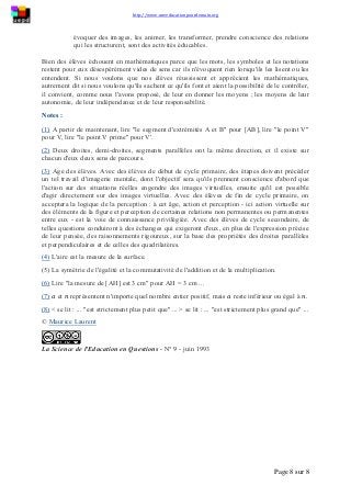 http://www.uneeducationpourdemain.org
Page 8 sur 8
évoquer des images, les animer, les transformer, prendre conscience des relations
qui les structurent, sont des activités éducables.
Bien des élèves échouent en mathématiques parce que les mots, les symboles et les notations
restent pour eux désespérément vides de sens car ils n'évoquent rien lorsqu'ils les lisent ou les
entendent. Si nous voulons que nos élèves réussissent et apprécient les mathématiques,
autrement dit si nous voulons qu'ils sachent ce qu'ils font et aient la possibilité de le contrôler,
il convient, comme nous l'avons proposé, de leur en donner les moyens ; les moyens de leur
autonomie, de leur indépendance et de leur responsabilité.
Notes :
(1) A partir de maintenant, lire "le segment d'extrémités A et B" pour [AB], lire "le point V"
pour V, lire "le point V prime" pour V'.
(2) Deux droites, demi-droites, segments parallèles ont la même direction, et il existe sur
chacun d'eux deux sens de parcours.
(3) Age des élèves. Avec des élèves de début de cycle primaire, des étapes doivent précéder
un tel travail d'imagerie mentale, dont l'objectif sera qu'ils prennent conscience d'abord que
l'action sur des situations réelles engendre des images virtuelles, ensuite qu'il est possible
d'agir directement sur des images virtuelles. Avec des élèves de fin de cycle primaire, on
acceptera la logique de la perception : à cet âge, action et perception - ici action virtuelle sur
des éléments de la figure et perception de certaines relations non permanentes ou permanentes
entre eux - est la voie de connaissance privilégiée. Avec des élèves de cycle secondaire, de
telles questions conduiront à des échanges qui exigeront d'eux, en plus de l'expression précise
de leur pensée, des raisonnements rigoureux, sur la base des propriétés des droites parallèles
et perpendiculaires et de celles des quadrilatères.
(4) L'aire est la mesure de la surface.
(5) La symétrie de l'égalité et la commutativité de l'addition et de la multiplication.
(6) Lire "la mesure de [AH] est 3 cm" pour AH = 3 cm ...
(7) 𝑎 et 𝑛 représentent n'importe quel nombre entier positif, mais 𝑎 reste inférieur ou égal à 𝑛.
(8) < se lit : ... "est strictement plus petit que" ... > se lit : ... "est strictement plus grand que" ...
© Maurice Laurent
La Science de l'Education en Questions - N° 9 - juin 1993
 