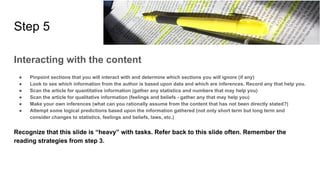 Step 5
Interacting with the content
● Pinpoint sections that you will interact with and determine which sections you will ignore (if any)
● Look to see which information from the author is based upon data and which are inferences. Record any that help you.
● Scan the article for quantitative information (gather any statistics and numbers that may help you)
● Scan the article for qualitative information (feelings and beliefs - gather any that may help you)
● Make your own inferences (what can you rationally assume from the content that has not been directly stated?)
● Attempt some logical predictions based upon the information gathered (not only short term but long term and
consider changes to statistics, feelings and beliefs, laws, etc.)
Recognize that this slide is “heavy” with tasks. Refer back to this slide often. Remember the
reading strategies from step 3.
 