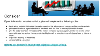 Consider
If your information includes statistics, please incorporate the following rules:
● begin with a sentence that makes the reader care about the relevance and importance of the number/statistic.
● provide the statistic in digestible format so the reader does not have to mentally convert the number.
● give the reader a concept of the scope of the statistic compared to previous years, similar size events, similar
geographic size, etc. so that they can understand that growth or reduction occurred, physical size, or volume of
impact.
● explain the meaning of the statistic
● consider adding a prediction
Refer to this slideshow which better explains statistics writing.
 