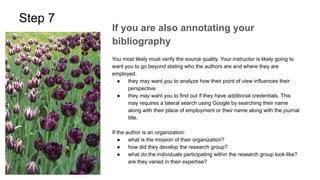 Step 7
If you are also annotating your
bibliography
You most likely must verify the source quality. Your instructor is likely going to
want you to go beyond stating who the authors are and where they are
employed.
● they may want you to analyze how their point of view influences their
perspective.
● they may want you to find out if they have additional credentials. This
may requires a lateral search using Google by searching their name
along with their place of employment or their name along with the journal
title.
If the author is an organization:
● what is the mission of their organization?
● how did they develop the research group?
● what do the individuals participating within the research group look like?
are they varied in their expertise?
 
