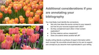 Additional considerations if you
are annotating your
bibliography
You most likely must identify the connections.
● Not only how does the source connect to your research
but how do your sources support each other?
● Do they complement each other in their content
exploration?
● Do they balance various viewpoints?
● Does one extend where another left off?
Quality writing blends a synthesis of expert information within
each concept. No one article should stand on its own to support
one concept as you become more sophisticated in your writing.
 
