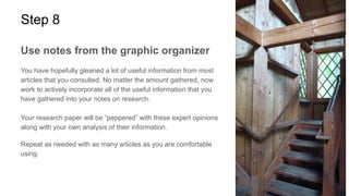 Step 8
Use notes from the graphic organizer
You have hopefully gleaned a lot of useful information from most
articles that you consulted. No matter the amount gathered, now
work to actively incorporate all of the useful information that you
have gathered into your notes on research.
Your research paper will be “peppered” with these expert opinions
along with your own analysis of their information.
Repeat as needed with as many articles as you are comfortable
using.
 