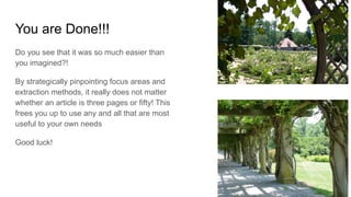 You are Done!!!
Do you see that it was so much easier than
you imagined?!
By strategically pinpointing focus areas and
extraction methods, it really does not matter
whether an article is three pages or fifty! This
frees you up to use any and all that are most
useful to your own needs
Good luck!
 