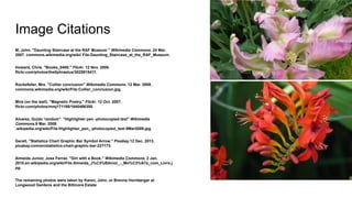 Image Citations
M, John. "Daunting Staircase at the RAF Museum " Wikimedia Commons. 24 Mar.
2007. commons.wikimedia.org/wiki/ File:Daunting_Staircase_at_the_RAF_Museum.
Howard, Chris. "Books_0485." Flickr. 12 Nov. 2008.
flickr.com/photos/the0phrastus/3025915411.
Rockefeller, Mrs. "Collier conclusion" Wikimedia Commons. 12 Mar. 2008.
commons.wikimedia.org/wiki/File:Collier_conclusion.jpg.
Mira (on the wall). "Magnetic Poetry." Flickr. 12 Oct. 2007.
flickr.com/photos/mmj171188/1640466350.
Alvarez, Guido 'random". "Highlighter pen -photocopied text" Wikimedia
Commons.9 Mar. 2009.
.wikipedia.org/wiki/File:Highlighter_pen_-photocopied_text-9Mar2009.jpg.
Geralt. "Statistics Chart Graphic Bar Symbol Arrow." Pixabay.12 Dec. 2013.
pixabay.com/en/statistics-chart-graphic-bar-227173.
Almeida Junior, Jose Ferraz. "Girl with a Book." Wikimedia Commons. 2 Jan.
2010.en.wikipedia.org/wiki/File:Almeida_J%C3%BAnior_-_Mo%C3%A7a_com_Livro.j
pg.
The remaining photos were taken by Karen, John, or Brenna Hornberger at
Longwood Gardens and the Biltmore Estate
 